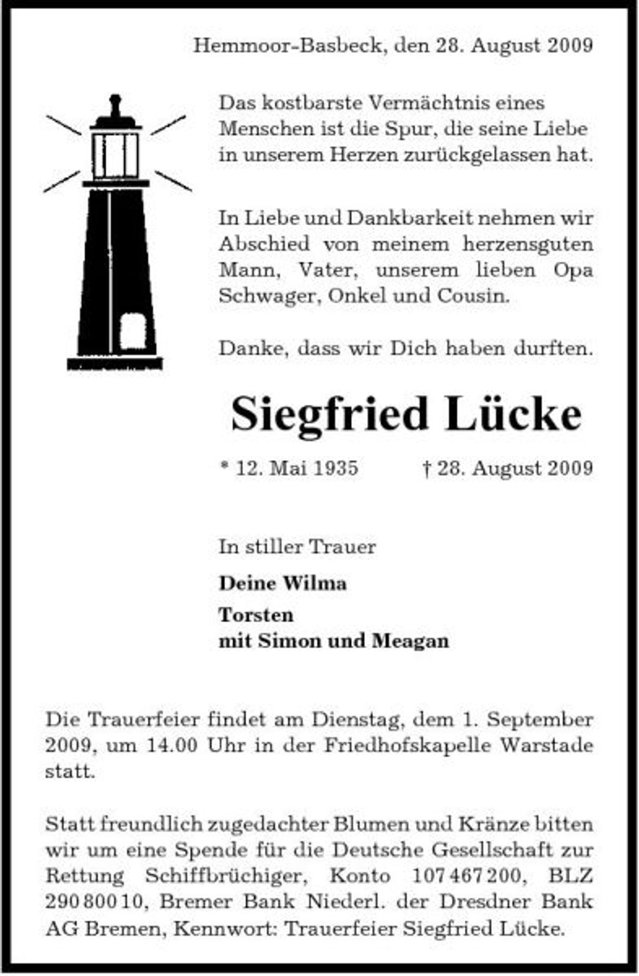 <p>Hemmoor-Basbeck, den 28. August 2009 Das kostbarste Vermächtnis eines Menschen ist die Spur, die seine Liebe in unserem Herzen zurückgelassen hat. In Liebe und Dankbarkeit nehmen wir Abschied von meinem herzensguten Mann, Vater, unserem lieben Opa Schwager, Onkel und Cousin. Danke, dass wir Dich haben durften.</p><p>Siegfried Lücke<br />* 12. Mai 1935 † 28. August 2009 In stiller Trauer Deine Wilma Torsten mit Simon und Meagan</p><p>Die Trauerfeier findet am Dienstag, dem 1. September 2009, um 14.00 Uhr in der Friedhofskapelle Warstade statt. Statt freundlich zugedachter Blumen und Kränze bitten wir um eine Spende für die Deutsche Gesellschaft zur Rettung Schiffbrüchiger, Konto 107 467 200, BLZ 290 800 10, Bremer Bank Niederl. der Dresdner Bank AG Bremen, Kennwort: Trauerfeier Siegfried Lücke.</p>