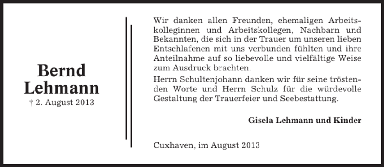 <p>Bernd<br />Lehmann<br />† 2. August 2013</p><p>Wir danken allen Freunden, ehemaligen Arbeitskolleginnen und Arbeitskollegen, Nachbarn und<br />Bekannten, die sich in der Trauer um unseren lieben<br />Entschlafenen mit uns verbunden fühlten und ihre<br />Anteilnahme auf so liebevolle und vielfältige Weise<br />zum Ausdruck brachten.<br />Herrn Schultenjohann danken wir für seine tröstenden Worte und Herrn Schulz für die würdevolle<br />Gestaltung der Trauerfeier und Seebestattung.<br />Gisela Lehmann und Kinder<br />Cuxhaven, im August 2013</p>