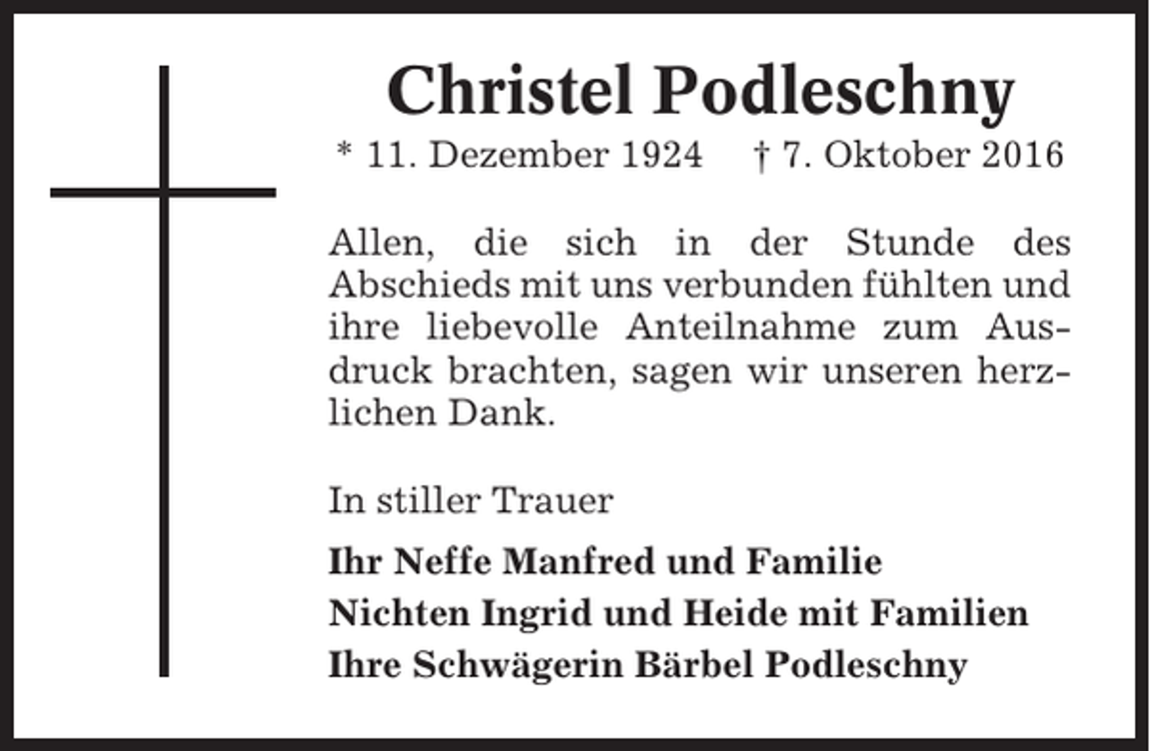 <p>Christel Podleschny<br />* 11. Dezember 1924</p><p>† 7. Oktober 2016</p><p>Allen, die sich in der Stunde des<br />Abschieds mit uns verbunden fühlten und<br />ihre liebevolle Anteilnahme zum Ausdruck brachten, sagen wir unseren herzlichen Dank.<br />In stiller Trauer<br />Ihr Neffe Manfred und Familie<br />Nichten Ingrid und Heide mit Familien<br />Ihre Schwägerin Bärbel Podleschny</p>