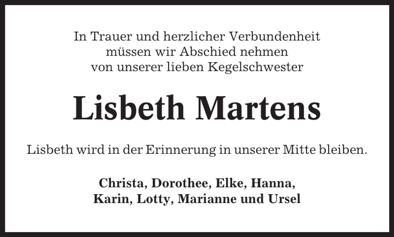 <p>In Trauer und herzlicher Verbundenheit<br />müssen wir Abschied nehmen<br />von unserer lieben Kegelschwester</p><p>Lisbeth Martens<br />Lisbeth wird in der Erinnerung in unserer Mitte bleiben.<br />Christa, Dorothee, Elke, Hanna,<br />Karin, Lotty, Marianne und Ursel</p>