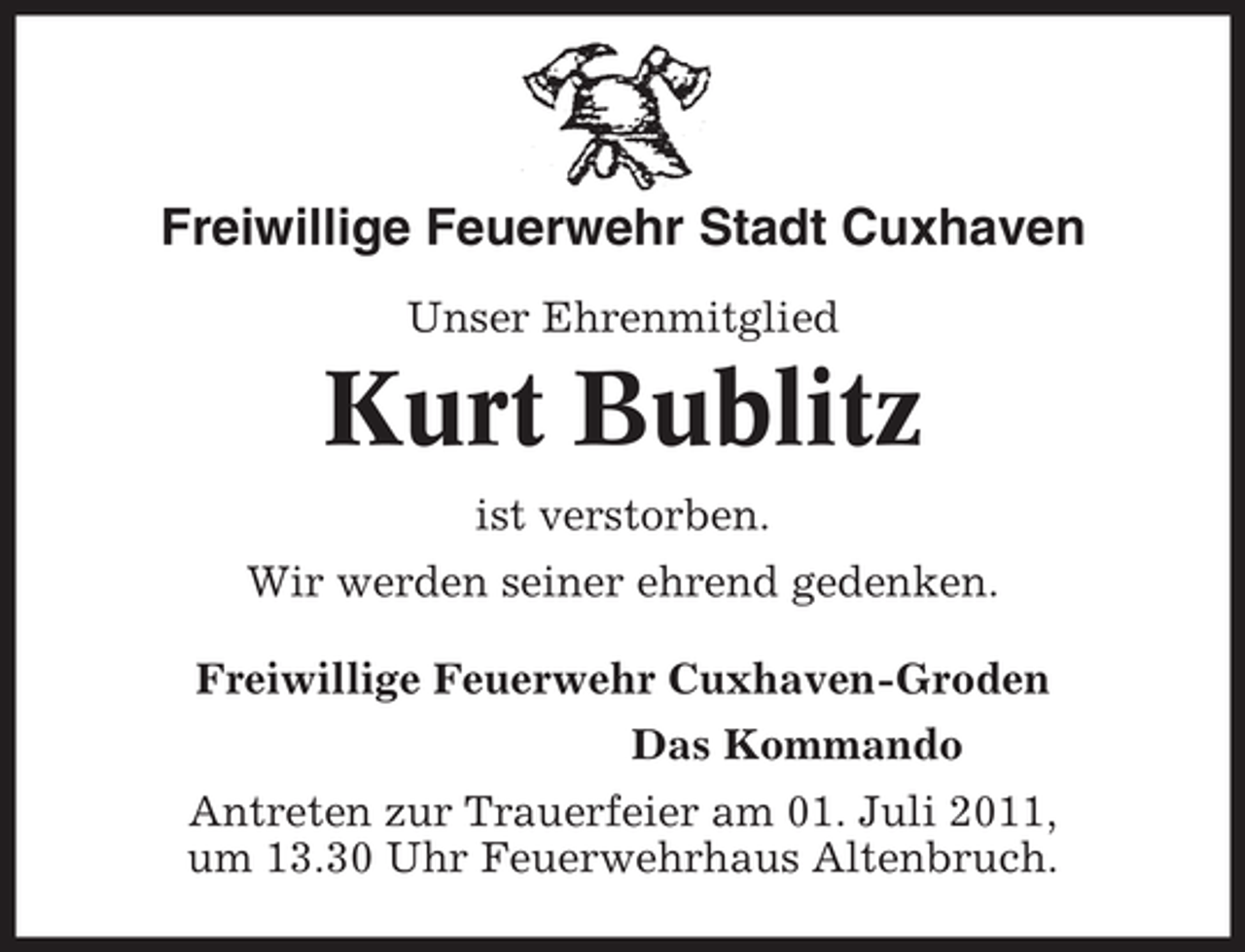 <p>Freiwillige Feuerwehr Stadt Cuxhaven<br />Unser Ehrenmitglied</p><p>Kurt Bublitz<br />ist verstorben.<br />Wir werden seiner ehrend gedenken.<br />Freiwillige Feuerwehr Cuxhaven-Groden<br />Das Kommando<br />Antreten zur Trauerfeier am 01. Juli 2011,<br />um 13.30 Uhr Feuerwehrhaus Altenbruch.</p>