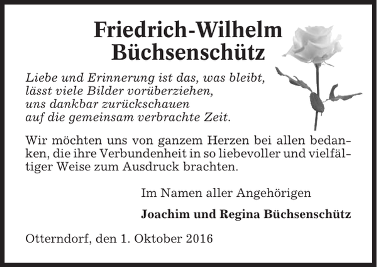 <p>Friedrich-Wilhelm<br />Büchsenschütz<br />Liebe und Erinnerung ist das, was bleibt,<br />lässt viele Bilder vorüberziehen,<br />uns dankbar zurückschauen<br />auf die gemeinsam verbrachte Zeit.<br />Wir möchten uns von ganzem Herzen bei allen bedanken, die ihre Verbundenheit in so liebevoller und vielfältiger Weise zum Ausdruck brachten.<br />Im Namen aller Angehörigen<br />Joachim und Regina Büchsenschütz<br />Otterndorf, den 1. Oktober 2016</p>