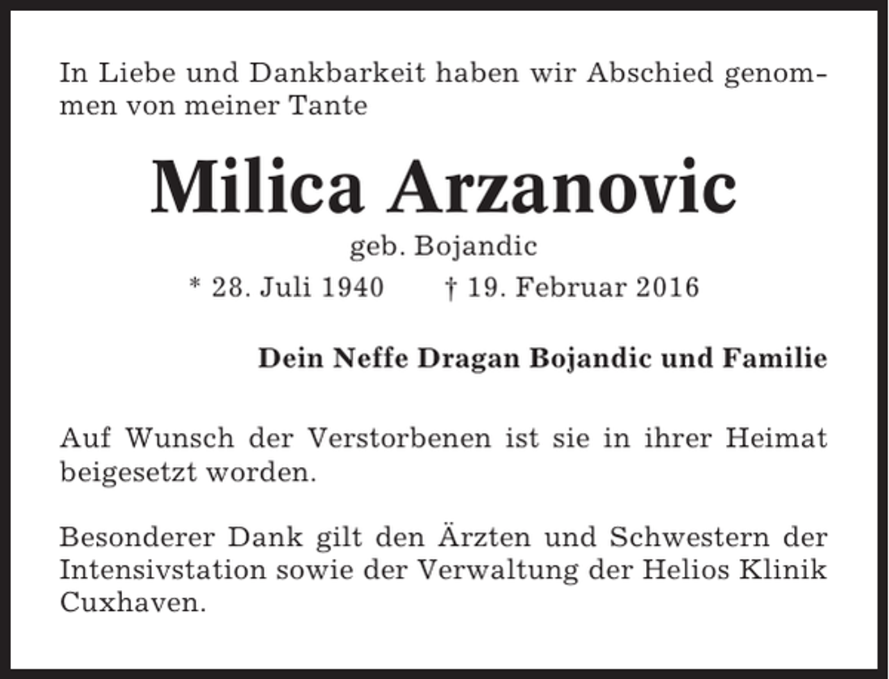 <p>In Liebe und Dankbarkeit haben wir Abschied genommen von meiner Tante</p><p>Milica Arzanovic<br />geb. Bojandic<br />* 28. Juli 1940<br />† 19. Februar 2016<br />Dein Neffe Dragan Bojandic und Familie<br />Auf Wunsch der Verstorbenen ist sie in ihrer Heimat<br />beigesetzt worden.<br />Besonderer Dank gilt den Ärzten und Schwestern der<br />Intensivstation sowie der Verwaltung der Helios Klinik<br />Cuxhaven.</p>