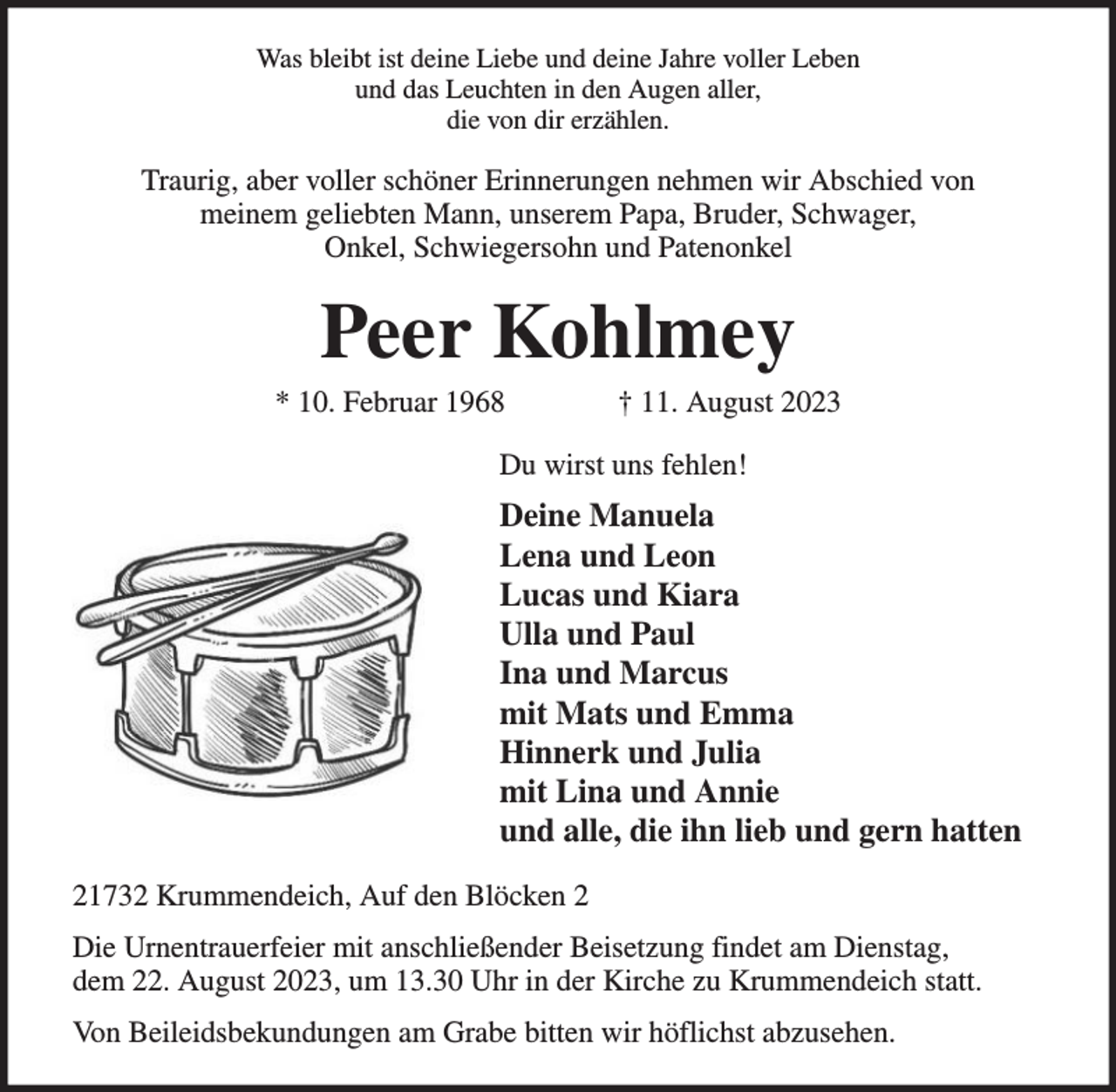 <p>Was bleibt ist deine Liebe und deine Jahre voller Leben<br />und das Leuchten in den Augen aller,<br />die von dir erzählen.</p><p>Traurig, aber voller schöner Erinnerungen nehmen wir Abschied von<br />meinem geliebten Mann, unserem Papa, Bruder, Schwager,<br />Onkel, Schwiegersohn und Patenonkel</p><p>Peer Kohlmey</p><p>* 10. Februar 1968</p><p>† 11. August 2023</p><p>Du wirst uns fehlen!</p><p>Deine Manuela<br />Lena und Leon<br />Lucas und Kiara<br />Ulla und Paul<br />Ina und Marcus<br />mit Mats und Emma<br />Hinnerk und Julia<br />mit Lina und Annie<br />und alle, die ihn lieb und gern hatten<br />21732 Krummendeich, Auf den Blöcken 2<br />Die Urnentrauerfeier mit anschließender Beisetzung findet am Dienstag,<br />dem 22. August 2023, um 13.30 Uhr in der Kirche zu Krummendeich statt.<br />Von Beileidsbekundungen am Grabe bitten wir höflichst abzusehen.</p>