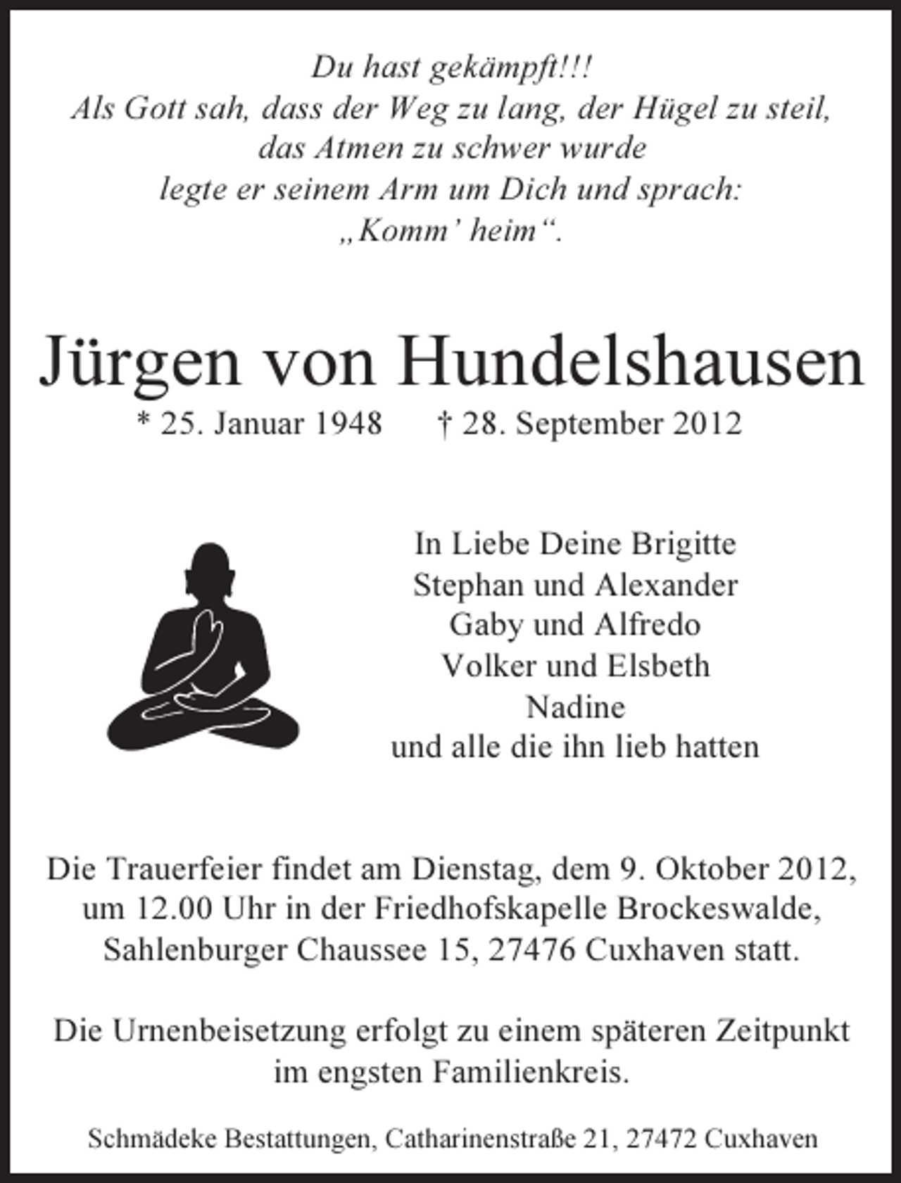 <p>Du hast gekämpft!!!<br />Als Gott sah, dass der Weg zu lang, der Hügel zu steil,<br />das Atmen zu schwer wurde<br />legte er seinem Arm um Dich und sprach:<br />„Komm’ heim“.</p><p>Jürgen von Hundelshausen<br />* 25. Januar 1948</p><p>† 28. September 2012</p><p>In Liebe Deine Brigitte<br />Stephan und Alexander<br />Gaby und Alfredo<br />Volker und Elsbeth<br />Nadine<br />und alle die ihn lieb hatten</p><p>Die Trauerfeier findet am Dienstag, dem 9. Oktober 2012,<br />um 12.00 Uhr in der Friedhofskapelle Brockeswalde,<br />Sahlenburger Chaussee 15, 27476 Cuxhaven statt.<br />Die Urnenbeisetzung erfolgt zu einem späteren Zeitpunkt<br />im engsten Familienkreis.<br />Schmädeke Bestattungen, Catharinenstraße 21, 27472 Cuxhaven</p>