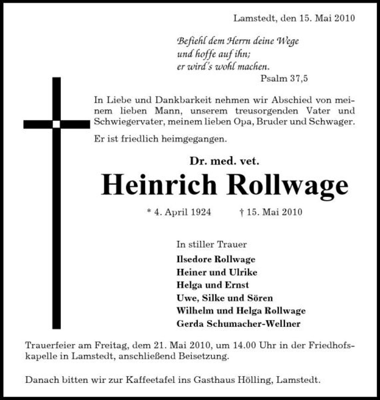 <p>Lamstedt, den 15. Mai 2010</p><p>Befiehl dem Herrn deine Wege und hoffe auf ihn; er wird’s wohl machen.<br />Psalm 37,5 In Liebe und Dankbarkeit nehmen wir Abschied von meinem lieben Mann, unserem treusorgenden Vater und Schwiegervater, meinem lieben Opa, Bruder und Schwager. Er ist friedlich heimgegangen.</p><p>Dr. med. vet.</p><p>Heinrich Rollwage<br />* 4. April 1924 † 15. Mai 2010 In stiller Trauer Ilsedore Rollwage Heiner und Ulrike Helga und Ernst Uwe, Silke und Sören Wilhelm und Helga Rollwage Gerda Schumacher-Wellner Trauerfeier am Freitag, dem 21. Mai 2010, um 14.00 Uhr in der Friedhofskapelle in Lamstedt, anschließend Beisetzung. Danach bitten wir zur Kaffeetafel ins Gasthaus Hölling, Lamstedt.</p>