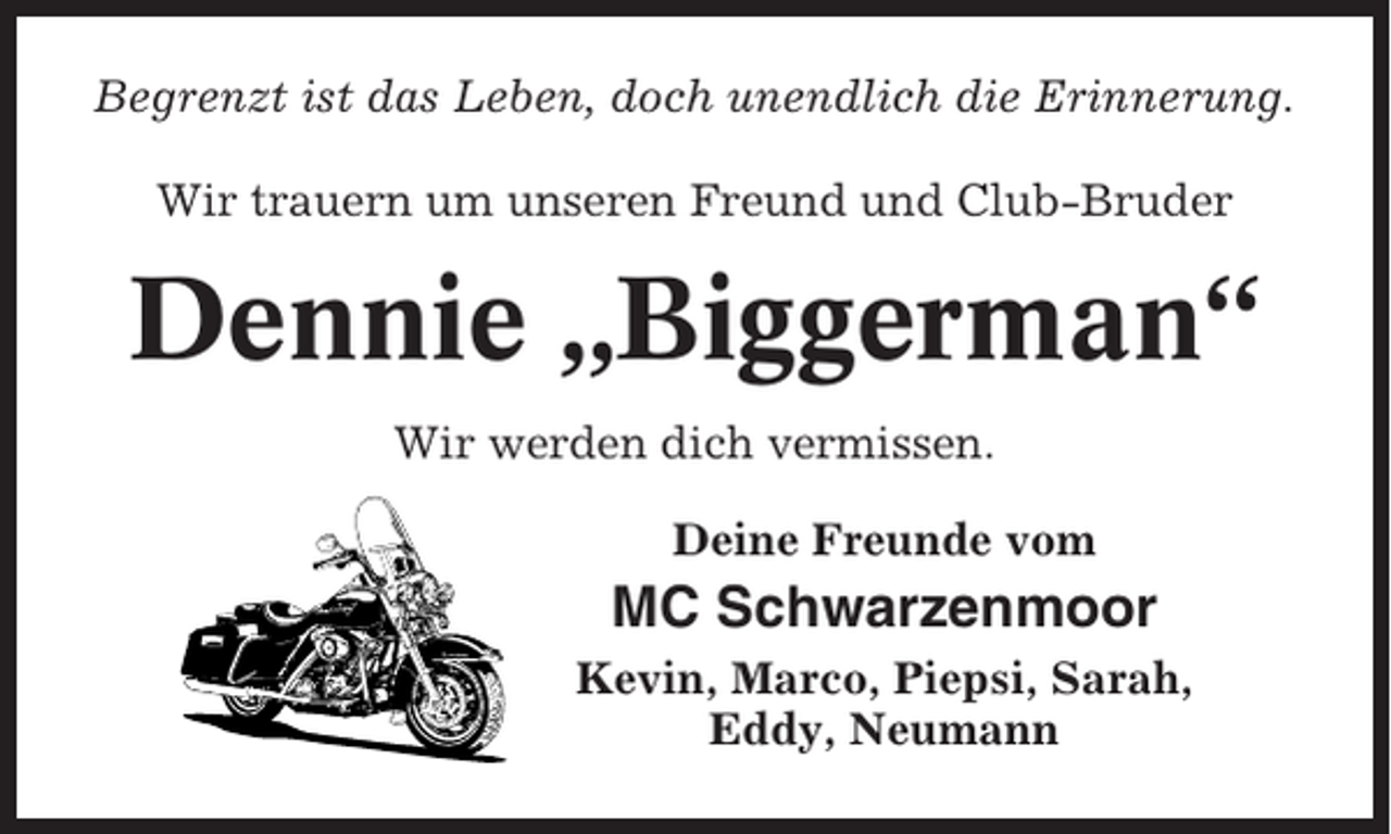 <p>Begrenzt ist das Leben, doch unendlich die Erinnerung.<br />Wir trauern um unseren Freund und Club-Bruder</p><p>Dennie „Biggerman“<br />Wir werden dich vermissen.<br />Deine Freunde vom</p><p>MC Schwarzenmoor<br />Kevin, Marco, Piepsi, Sarah,<br />Eddy, Neumann</p>