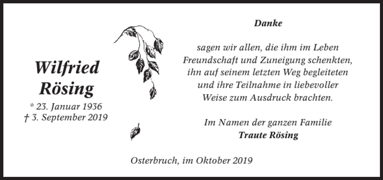 <p>Danke</p><p>Wilfried<br />Rösing<br />* 23. Januar 1936<br />† 3. September 2019</p><p>sagen wir allen, die ihm im Leben<br />Freundschaft und Zuneigung schenkten,<br />ihn auf seinem letzten Weg begleiteten<br />und ihre Teilnahme in liebevoller<br />Weise zum Ausdruck brachten.<br />Im Namen der ganzen Familie<br />Traute Rösing<br />Osterbruch, im Oktober 2019</p>