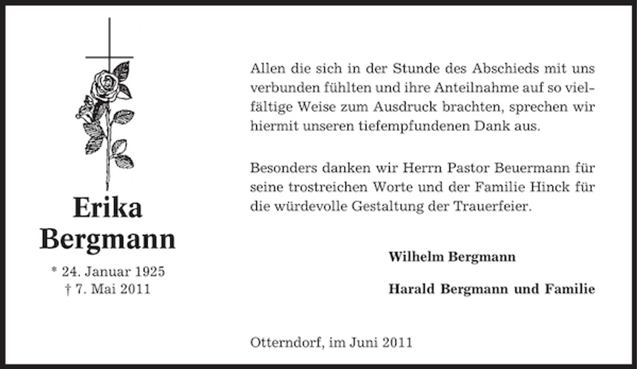<p>Allen die sich in der Stunde des Abschieds mit uns verbunden fühlten und ihre Anteilnahme auf so vielfältige Weise zum Ausdruck brachten, sprechen wir hiermit unseren tiefempfundenen Dank aus. Besonders danken wir Herrn Pastor Beuermann für seine trostreichen Worte und der Familie Hinck für die würdevolle Gestaltung der Trauerfeier.</p><p>Erika Bergmann<br />* 24. Januar 1925 † 7. Mai 2011</p><p>Wilhelm Bergmann Harald Bergmann und Familie</p><p>Otterndorf, im Juni 2011</p>