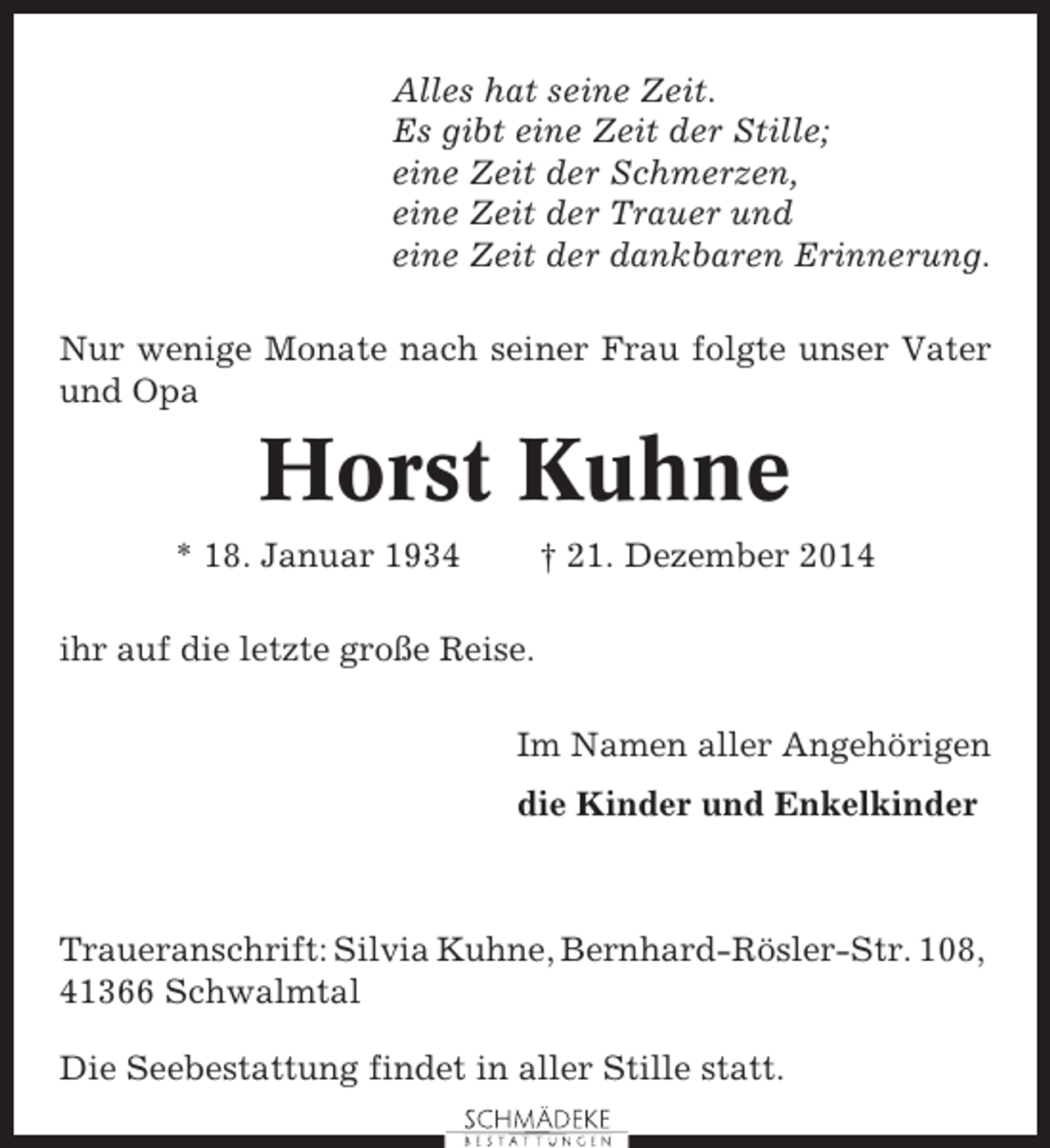 <p>Alles hat seine Zeit.<br />Es gibt eine Zeit der Stille;<br />eine Zeit der Schmerzen,<br />eine Zeit der Trauer und<br />eine Zeit der dankbaren Erinnerung.<br />Nur wenige Monate nach seiner Frau folgte unser Vater<br />und Opa</p><p>Horst Kuhne<br />* 18. Januar 1934</p><p>† 21. Dezember 2014</p><p>ihr auf die letzte große Reise.<br />Im Namen aller Angehörigen<br />die Kinder und Enkelkinder</p><p>Traueranschrift: Silvia Kuhne, Bernhard-Rösler-Str. 108,<br />41366 Schwalmtal<br />Die Seebestattung findet in aller Stille statt.</p>