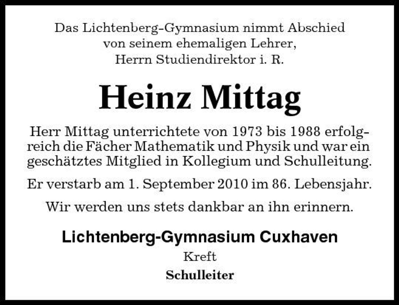 <p>Das Lichtenberg-Gymnasium nimmt Abschied von seinem ehemaligen Lehrer, Herrn Studiendirektor i. R.</p><p>Heinz Mittag<br />Herr Mittag unterrichtete von 1973 bis 1988 erfolgreich die Fächer Mathematik und Physik und war ein geschätztes Mitglied in Kollegium und Schulleitung. Er verstarb am 1. September 2010 im 86. Lebensjahr. Wir werden uns stets dankbar an ihn erinnern.</p><p>Lichtenberg-Gymnasium Cuxhaven<br />Kreft Schulleiter</p>