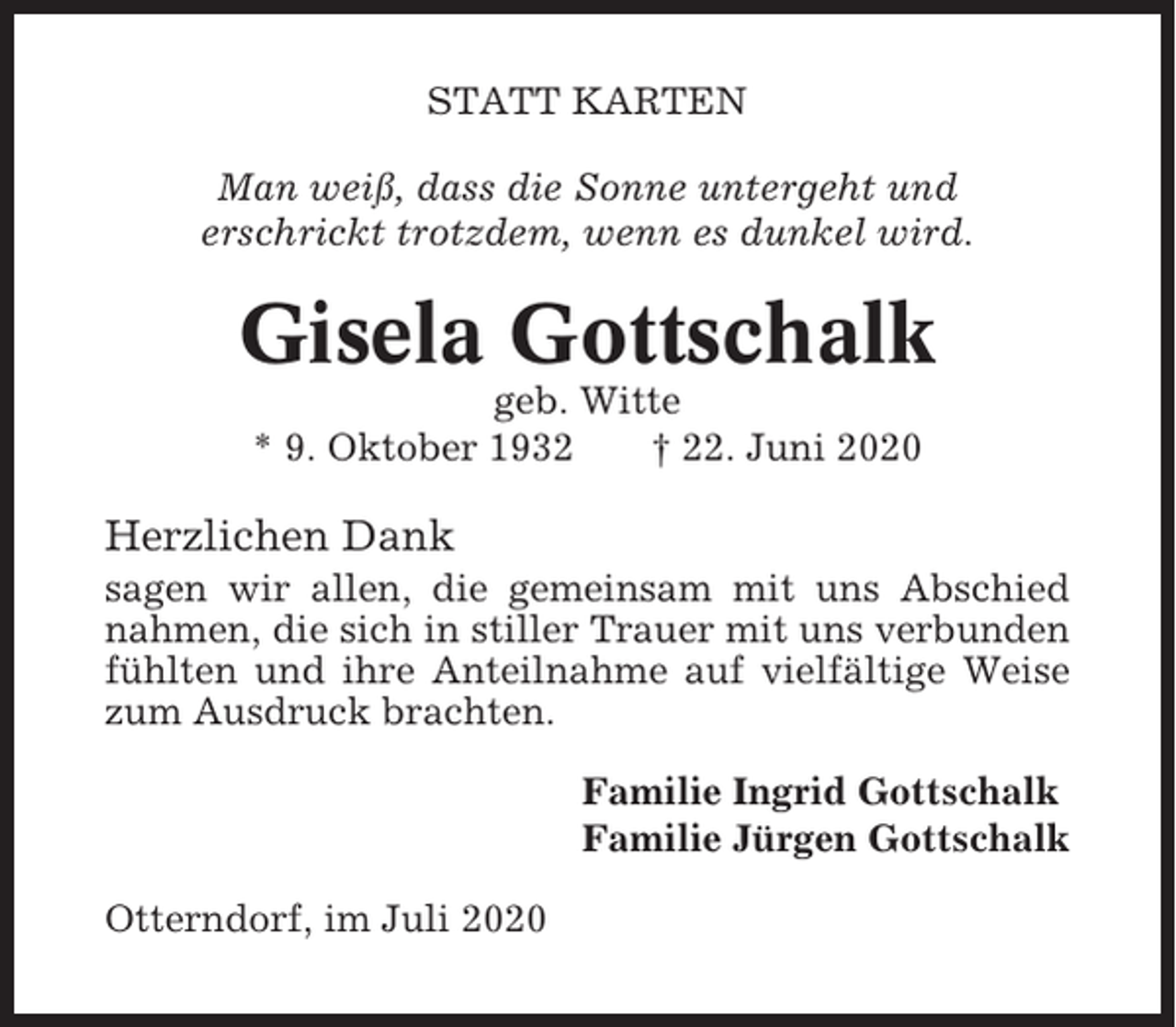 <p>STATT KARTEN<br />Man weiß, dass die Sonne untergeht und<br />erschrickt trotzdem, wenn es dunkel wird.</p><p>Gisela Gottschalk<br />geb. Witte<br />* 9. Oktober 1932<br />† 22. Juni 2020</p><p>Herzlichen Dank<br />sagen wir allen, die gemeinsam mit uns Abschied<br />nahmen, die sich in stiller Trauer mit uns verbunden<br />fühlten und ihre Anteilnahme auf vielfältige Weise<br />zum Ausdruck brachten.<br />Familie Ingrid Gottschalk<br />Familie Jürgen Gottschalk<br />Otterndorf, im Juli 2020</p>