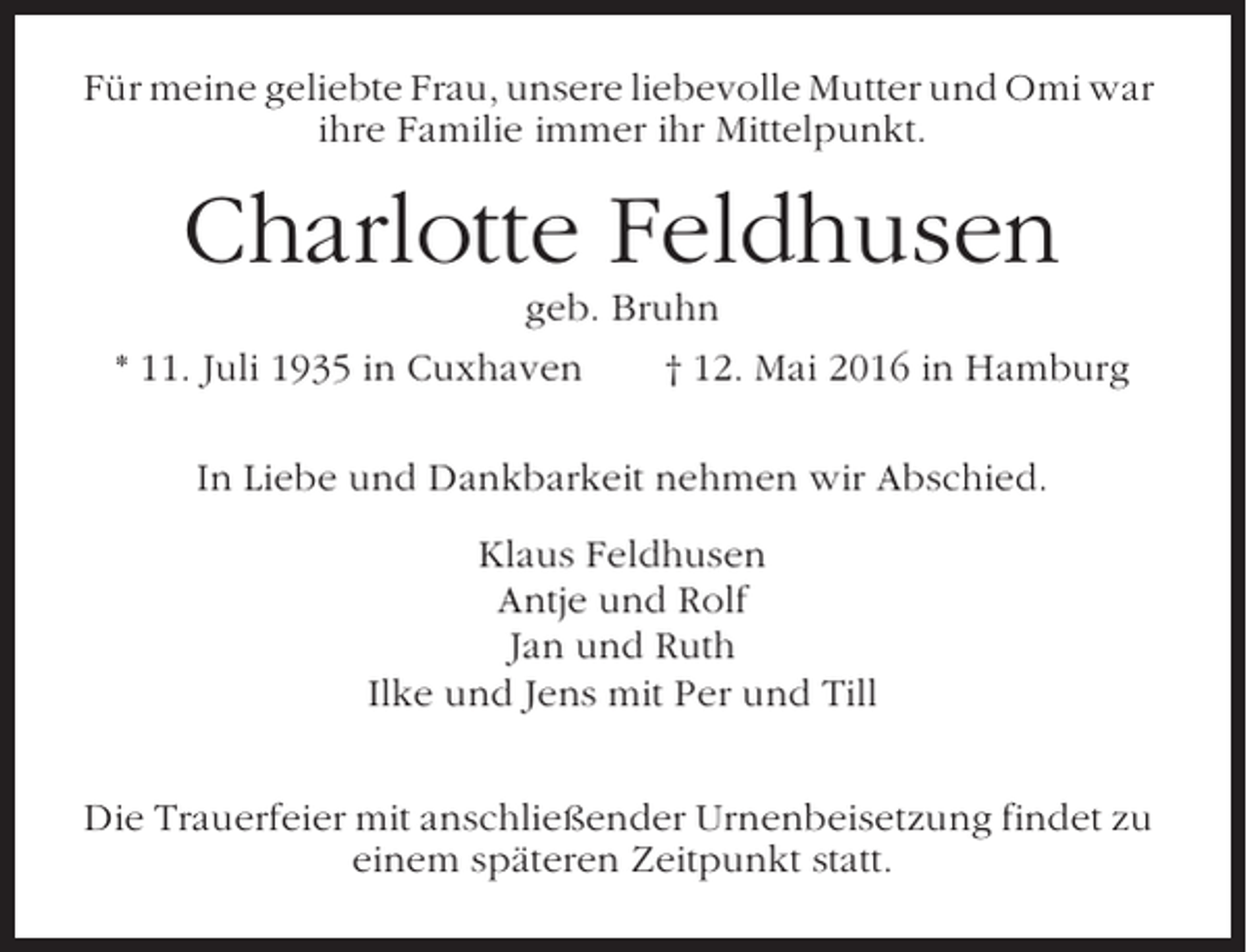<p>Für meine geliebte Frau, unsere liebevolle Mutter und Omi war<br />ihre Familie immer ihr Mittelpunkt.</p><p>Charlotte Feldhusen<br />geb. Bruhn<br />* 11. Juli 1935 in Cuxhaven<br />† 12. Mai 2016 in Hamburg<br />In Liebe und Dankbarkeit nehmen wir Abschied.<br />Klaus Feldhusen<br />Antje und Rolf<br />Jan und Ruth<br />Ilke und Jens mit Per und Till<br />Die Trauerfeier mit anschließender Urnenbeisetzung findet zu<br />einem späteren Zeitpunkt statt.</p>