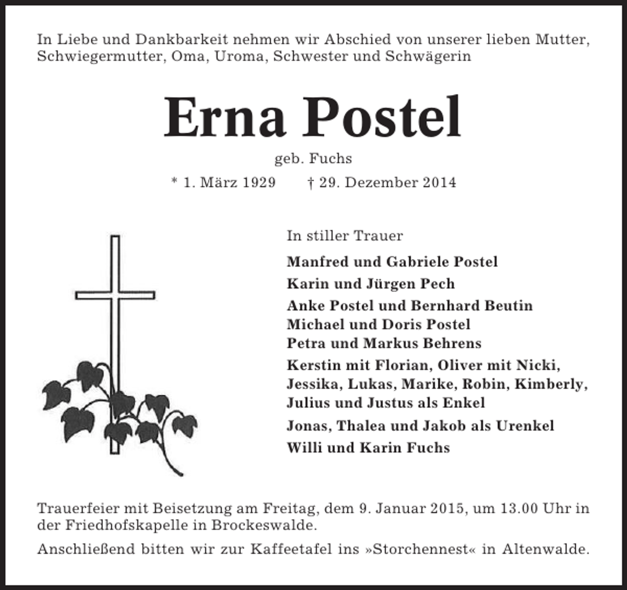 <p>In Liebe und Dankbarkeit nehmen wir Abschied von unserer lieben Mutter,<br />Schwiegermutter, Oma, Uroma, Schwester und Schwägerin</p><p>Erna Postel<br />geb. Fuchs<br />* 1. März 1929</p><p>† 29. Dezember 2014</p><p>In stiller Trauer<br />Manfred und Gabriele Postel<br />Karin und Jürgen Pech<br />Anke Postel und Bernhard Beutin<br />Michael und Doris Postel<br />Petra und Markus Behrens<br />Kerstin mit Florian, Oliver mit Nicki,<br />Jessika, Lukas, Marike, Robin, Kimberly,<br />Julius und Justus als Enkel<br />Jonas, Thalea und Jakob als Urenkel<br />Willi und Karin Fuchs</p><p>Trauerfeier mit Beisetzung am Freitag, dem 9. Januar 2015, um 13.00 Uhr in<br />der Friedhofskapelle in Brockeswalde.<br />Anschließend bitten wir zur Kaffeetafel ins »Storchennest« in Altenwalde.</p>