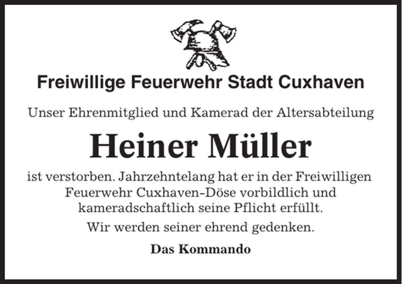 <p>Freiwillige Feuerwehr Stadt Cuxhaven<br />Unser Ehrenmitglied und Kamerad der Altersabteilung</p><p>Heiner Müller<br />ist verstorben. Jahrzehntelang hat er in der Freiwilligen<br />Feuerwehr Cuxhaven-Döse vorbildlich und<br />kameradschaftlich seine Pflicht erfüllt.<br />Wir werden seiner ehrend gedenken.<br />Das Kommando</p>