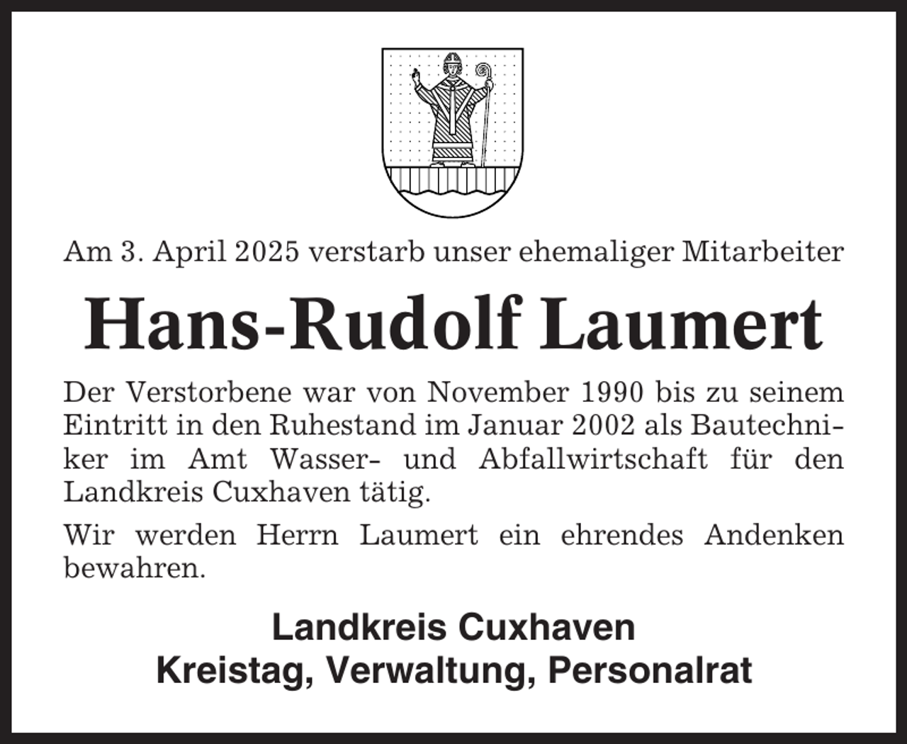 <p>Am 3. April 2025 verstarb unser ehemaliger Mitarbeiter</p><p>Hans-Rudolf Laumert<br />Der Verstorbene war von November 1990 bis zu seinem<br />Eintritt in den Ruhestand im Januar 2002 als Bautechniker im Amt Wasser- und Abfallwirtschaft für den<br />Landkreis Cuxhaven tätig.<br />Wir werden Herrn Laumert ein ehrendes Andenken<br />bewahren.</p><p>Landkreis Cuxhaven<br />Kreistag, Verwaltung, Personalrat</p>