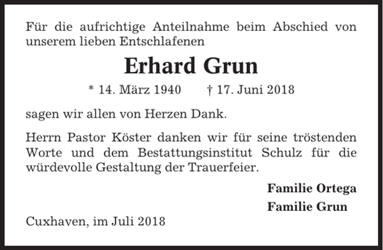 <p>Für die aufrichtige Anteilnahme beim Abschied von<br />unserem lieben Entschlafenen</p><p>Erhard Grun<br />* 14. März 1940</p><p>† 17. Juni 2018</p><p>sagen wir allen von Herzen Dank.<br />Herrn Pastor Köster danken wir für seine tröstenden<br />Worte und dem Bestattungsinstitut Schulz für die<br />würdevolle Gestaltung der Trauerfeier.<br />Familie Ortega<br />Familie Grun<br />Cuxhaven, im Juli 2018</p>