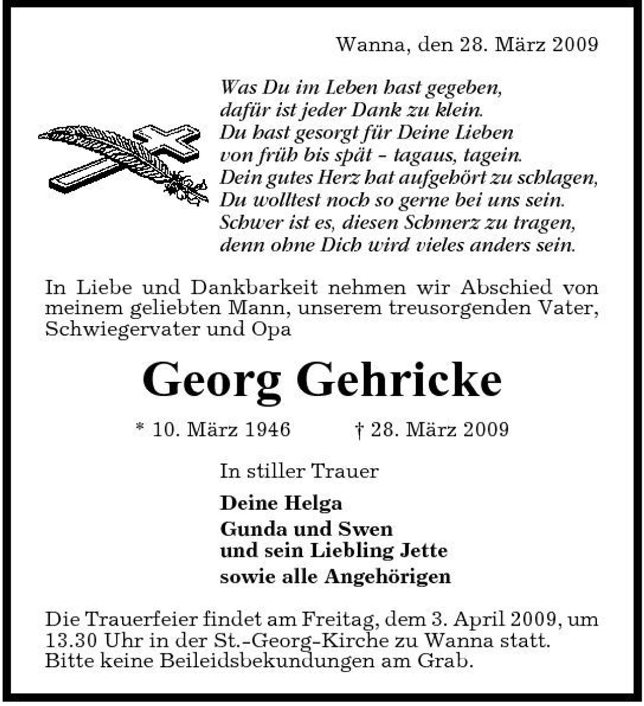 <p>Wanna, den 28. März 2009</p><p>Was Du im Leben hast gegeben, dafür ist jeder Dank zu klein. Du hast gesorgt für Deine Lieben von früh bis spät – tagaus, tagein. Dein gutes Herz hat aufgehört zu schlagen, Du wolltest noch so gerne bei uns sein. Schwer ist es, diesen Schmerz zu tragen, denn ohne Dich wird vieles anders sein.<br />In Liebe und Dankbarkeit nehmen wir Abschied von meinem geliebten Mann, unserem treusorgenden Vater, Schwiegervater und Opa</p><p>Georg Gehricke<br />* 10. März 1946 † 28. März 2009 In stiller Trauer Deine Helga Gunda und Swen und sein Liebling Jette sowie alle Angehörigen Die Trauerfeier findet am Freitag, dem 3. April 2009, um 13.30 Uhr in der St.-Georg-Kirche zu Wanna statt. Bitte keine Beileidsbekundungen am Grab.</p>