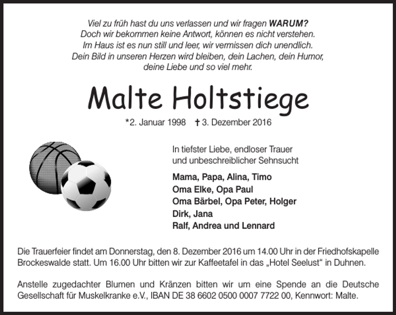 <p>Viel zu früh hast du uns verlassen und wir fragen WARUM?<br />Doch wir bekommen keine Antwort, können es nicht verstehen.<br />Im Haus ist es nun still und leer, wir vermissen dich unendlich.<br />Dein Bild in unseren Herzen wird bleiben, dein Lachen, dein Humor,<br />deine Liebe und so viel mehr.</p><p>Malte Holtstiege<br />*2. Januar 1998</p><p>3. Dezember 2016</p><p>In tiefster Liebe, endloser Trauer<br />und unbeschreiblicher Sehnsucht<br />Mama, Papa, Alina, Timo<br />Oma Elke, Opa Paul<br />Oma Bärbel, Opa Peter, Holger<br />Dirk, Jana<br />Ralf, Andrea und Lennard<br />Die Trauerfeier findet am Donnerstag, den 8. Dezember 2016 um 14.00 Uhr in der Friedhofskapelle<br />Brockeswalde statt. Um 16.00 Uhr bitten wir zur Kaffeetafel in das „Hotel Seelust“ in Duhnen.<br />Anstelle zugedachter Blumen und Kränzen bitten wir um eine Spende an die Deutsche<br />Gesellschaft für Muskelkranke e.V., IBAN DE 38 6602 050722 00, Kennwort: Malte.</p>