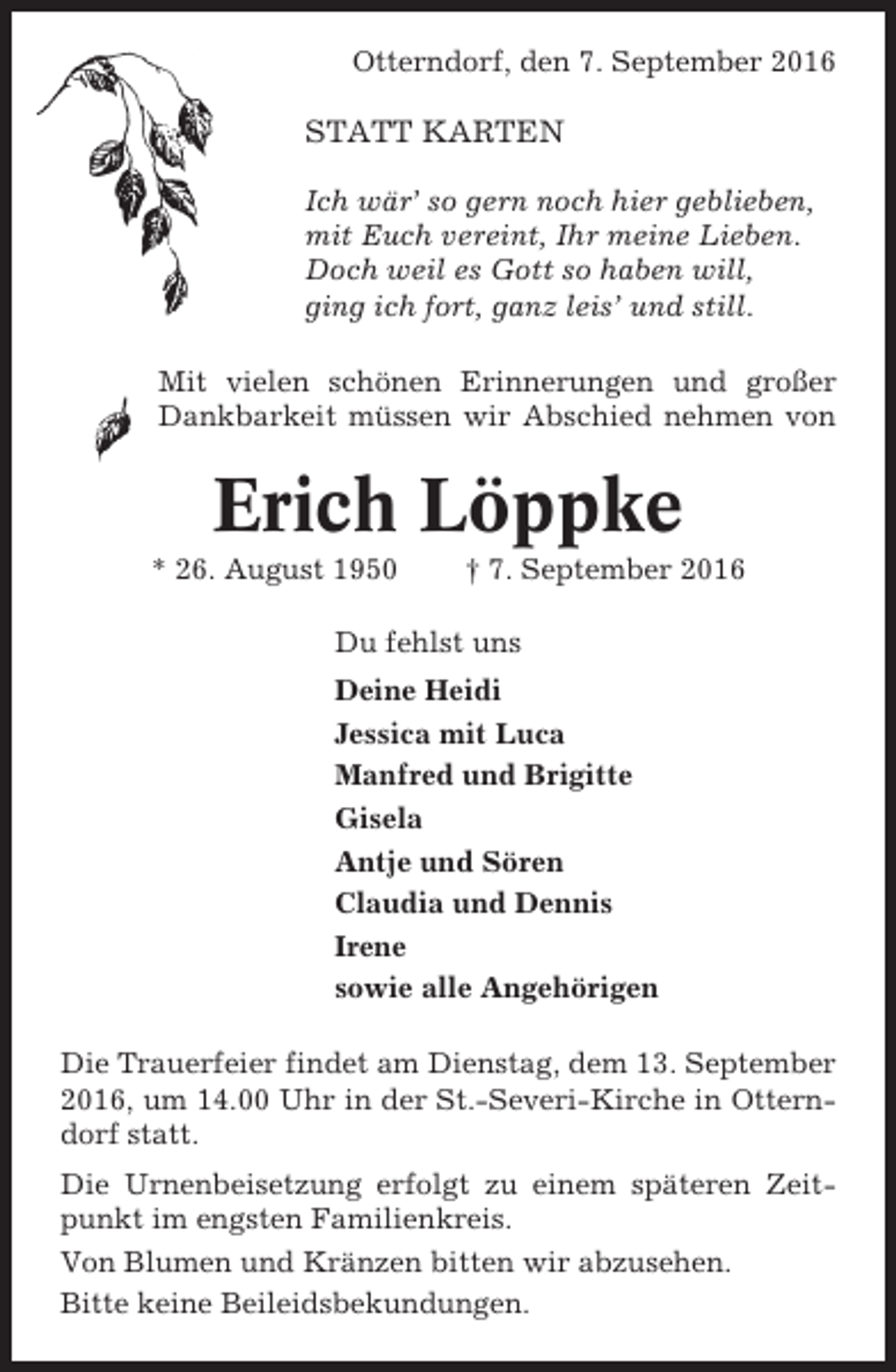 <p>Otterndorf, den 7. September 2016</p><p>STATT KARTEN<br />Ich wär’ so gern noch hier geblieben,<br />mit Euch vereint, Ihr meine Lieben.<br />Doch weil es Gott so haben will,<br />ging ich fort, ganz leis’ und still.<br />Mit vielen schönen Erinnerungen und großer<br />Dankbarkeit müssen wir Abschied nehmen von</p><p>Erich Löppke<br />* 26. August 1950</p><p>† 7. September 2016</p><p>Du fehlst uns<br />Deine Heidi<br />Jessica mit Luca<br />Manfred und Brigitte<br />Gisela<br />Antje und Sören<br />Claudia und Dennis<br />Irene<br />sowie alle Angehörigen<br />Die Trauerfeier findet am Dienstag, dem 13. September<br />2016, um 14.00 Uhr in der St.-Severi-Kirche in Otterndorf statt.<br />Die Urnenbeisetzung erfolgt zu einem späteren Zeitpunkt im engsten Familienkreis.<br />Von Blumen und Kränzen bitten wir abzusehen.<br />Bitte keine Beileidsbekundungen.</p>