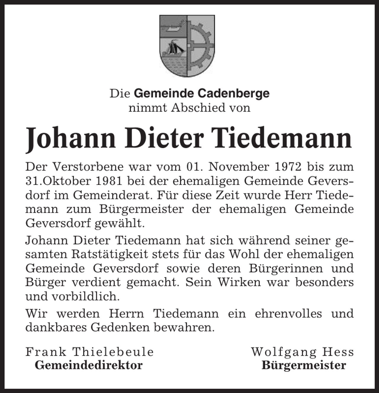 <p>Die Gemeinde Cadenberge<br />nimmt Abschied von</p><p>Johann Dieter Tiedemann<br />Der Verstorbene war vom 01. November 1972 bis zum<br />31.Oktober 1981 bei der ehemaligen Gemeinde Geversdorf im Gemeinderat. Für diese Zeit wurde Herr Tiedemann zum Bürgermeister der ehemaligen Gemeinde<br />Geversdorf gewählt.<br />Johann Dieter Tiedemann hat sich während seiner gesamten Ratstätigkeit stets für das Wohl der ehemaligen<br />Gemeinde Geversdorf sowie deren Bürgerinnen und<br />Bürger verdient gemacht. Sein Wirken war besonders<br />und vorbildlich.<br />Wir werden Herrn Tiedemann ein ehrenvolles und<br />dankbares Gedenken bewahren.<br />Frank Thielebeule<br />Gemeindedirektor</p><p>Wolfgang Hess<br />Bürgermeister</p>