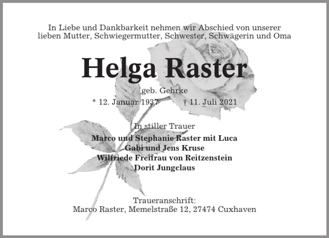 <p>In Liebe und Dankbarkeit nehmen wir Abschied von unserer<br />lieben Mutter, Schwiegermutter, Schwester, Schwägerin und Oma</p><p>Helga Raster<br />geb. Gehrke<br />* 12. Januar 1937<br />† 11. Juli 2021<br />In stiller Trauer<br />Marco und Stephanie Raster mit Luca<br />Gabi und Jens Kruse<br />Wilfriede Freifrau von Reitzenstein<br />Dorit Jungclaus</p><p>Traueranschrift:<br />Marco Raster, Memelstraße 12, 27474 Cuxhaven</p>