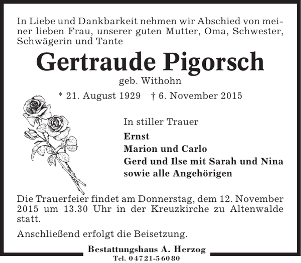 <p>In Liebe und Dankbarkeit nehmen wir Abschied von meiner lieben Frau, unserer guten Mutter, Oma, Schwester,<br />Schwägerin und Tante</p><p>Gertraude Pigorsch<br />geb. Withohn<br />* 21. August 1929 † 6. November 2015<br />In stiller Trauer<br />Ernst<br />Marion und Carlo<br />Gerd und Ilse mit Sarah und Nina<br />sowie alle Angehörigen<br />Die Trauerfeier findet am Donnerstag, dem 12. November<br />2015 um 13.30 Uhr in der Kreuzkirche zu Altenwalde<br />statt.<br />Anschließend erfolgt die Beisetzung.<br />Bestattungshaus A. Herzog<br />Tel. 0 47 21-5 60 80</p>