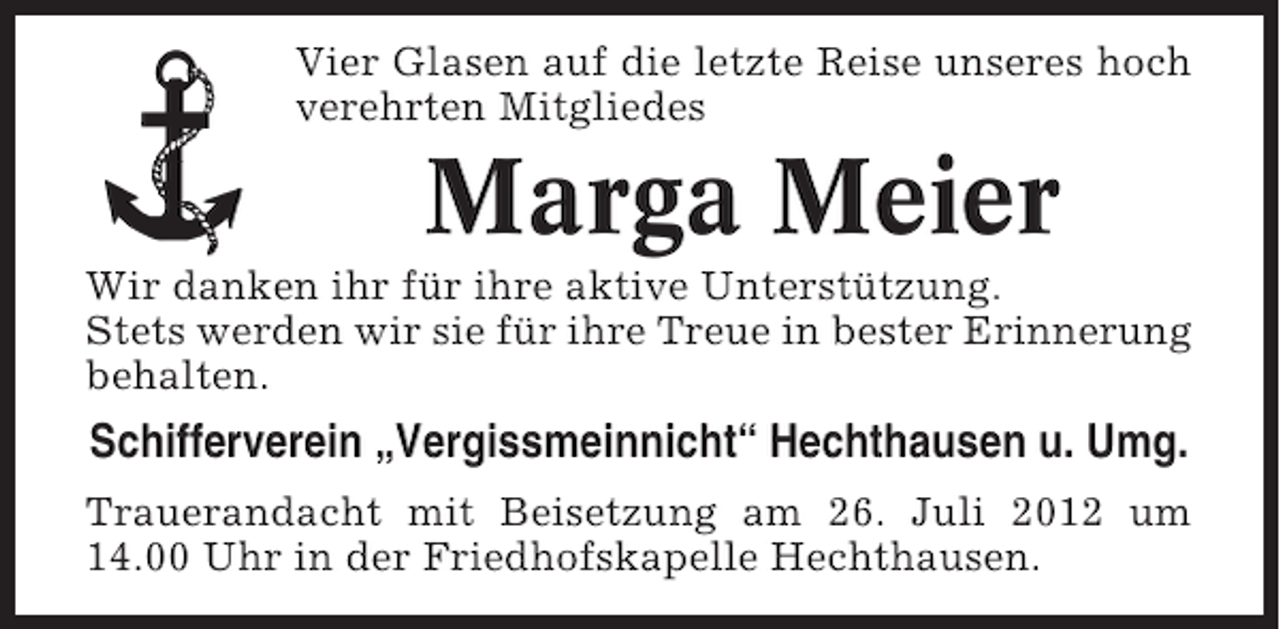 <p>Vier Glasen auf die letzte Reise unseres hoch<br />verehrten Mitgliedes</p>
<p>Marga Meier<br />Wir danken ihr für ihre aktive Unterstützung.<br />Stets werden wir sie für ihre Treue in bester Erinnerung<br />behalten.</p>
<p>Schifferverein „Vergissmeinnicht“ Hechthausen u. Umg.<br />Trauerandacht mit Beisetzung am 26. Juli 2012 um<br />14.00 Uhr in der Friedhofskapelle Hechthausen.</p>
