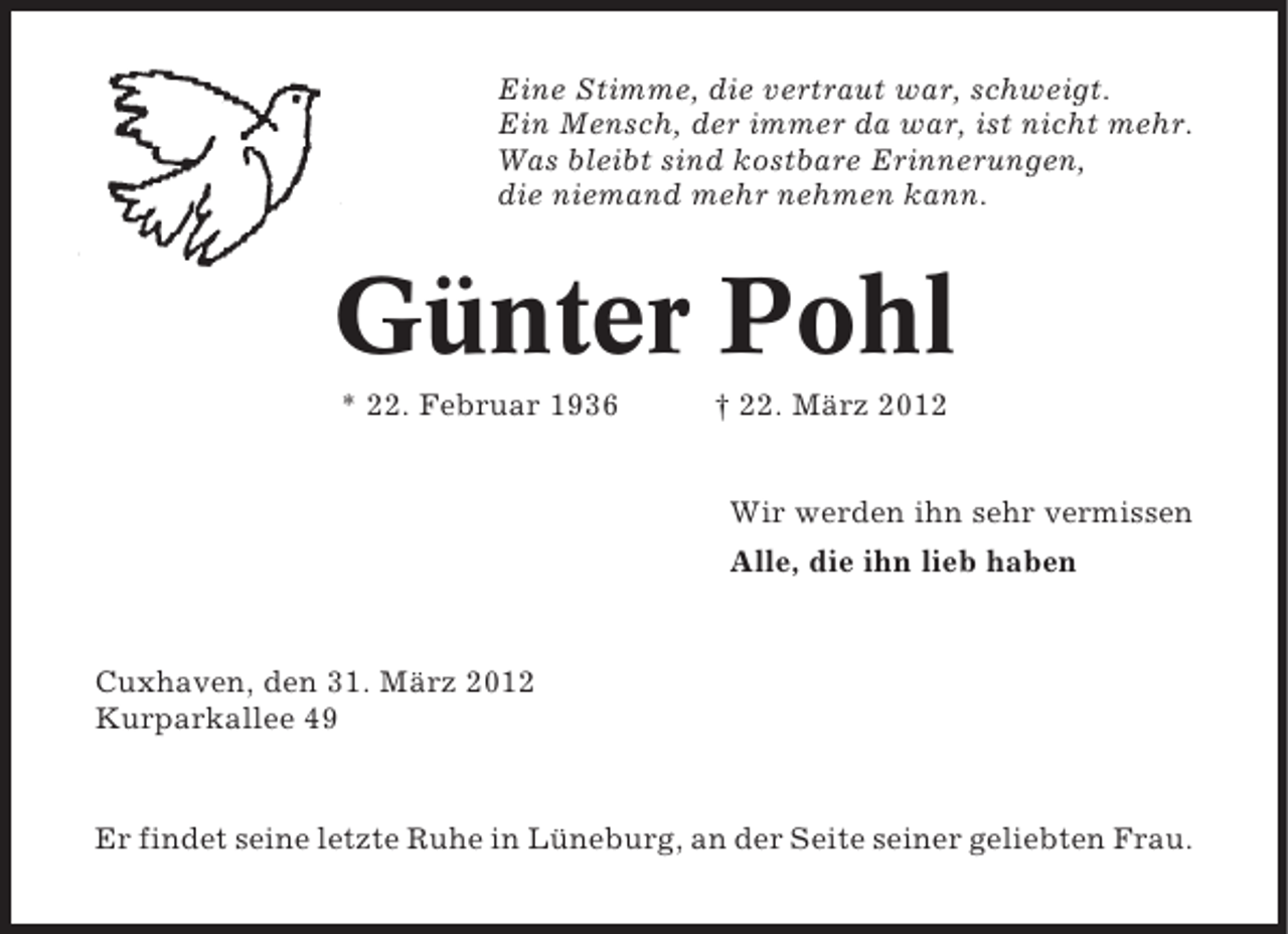 <p>Eine Stimme, die vertraut war, schweigt.<br />Ein Mensch, der immer da war, ist nicht mehr.<br />Was bleibt sind kostbare Erinnerungen,<br />die niemand mehr nehmen kann.</p><p>Günter Pohl<br />* 22. Februar 1936</p><p>† 22. März 2012<br />Wir werden ihn sehr vermissen<br />Alle, die ihn lieb haben</p><p>Cuxhaven, den 31. März 2012<br />Kurparkallee 49</p><p>Er findet seine letzte Ruhe in Lüneburg, an der Seite seiner geliebten Frau.</p>