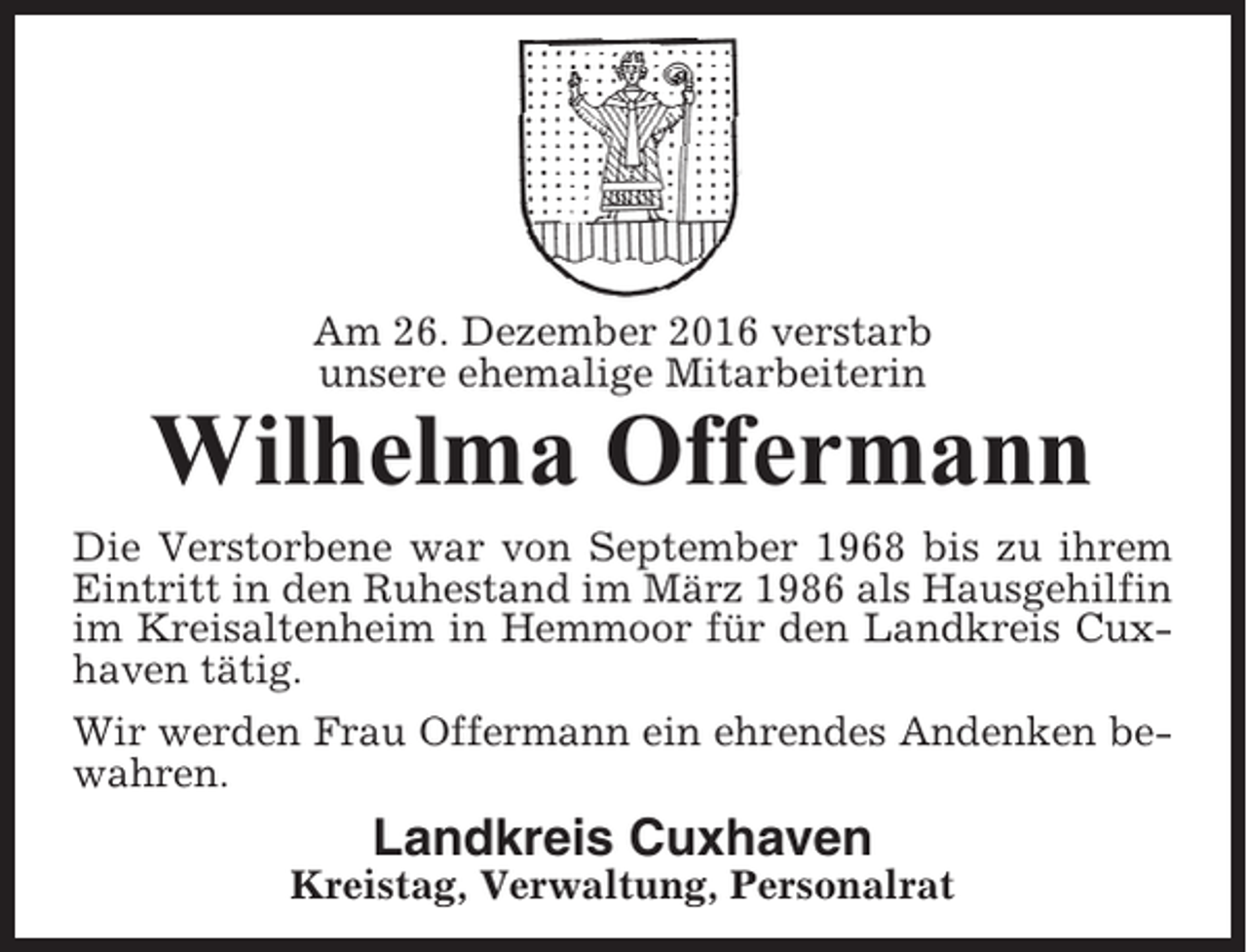 <p>Am 26. Dezember 2016 verstarb<br />unsere ehemalige Mitarbeiterin</p><p>Wilhelma Offermann<br />Die Verstorbene war von September 1968 bis zu ihrem<br />Eintritt in den Ruhestand im März 1986 als Hausgehilfin<br />im Kreisaltenheim in Hemmoor für den Landkreis Cuxhaven tätig.<br />Wir werden Frau Offermann ein ehrendes Andenken bewahren.</p><p>Landkreis Cuxhaven<br />Kreistag, Verwaltung, Personalrat</p>