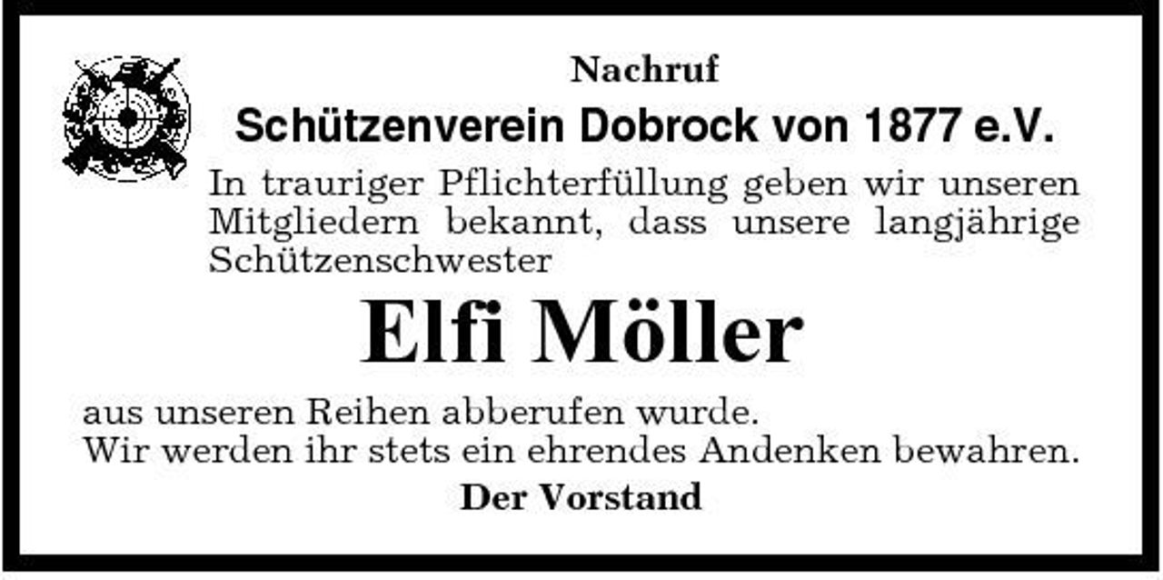 <p>Nachruf</p><p>Schützenverein Dobrock von 1877 e.V.<br />In trauriger Pflichterfüllung geben wir unseren Mitgliedern bekannt, dass unsere langjährige Schützenschwester</p><p>Elfi Möller<br />aus unseren Reihen abberufen wurde. Wir werden ihr stets ein ehrendes Andenken bewahren. Der Vorstand</p>