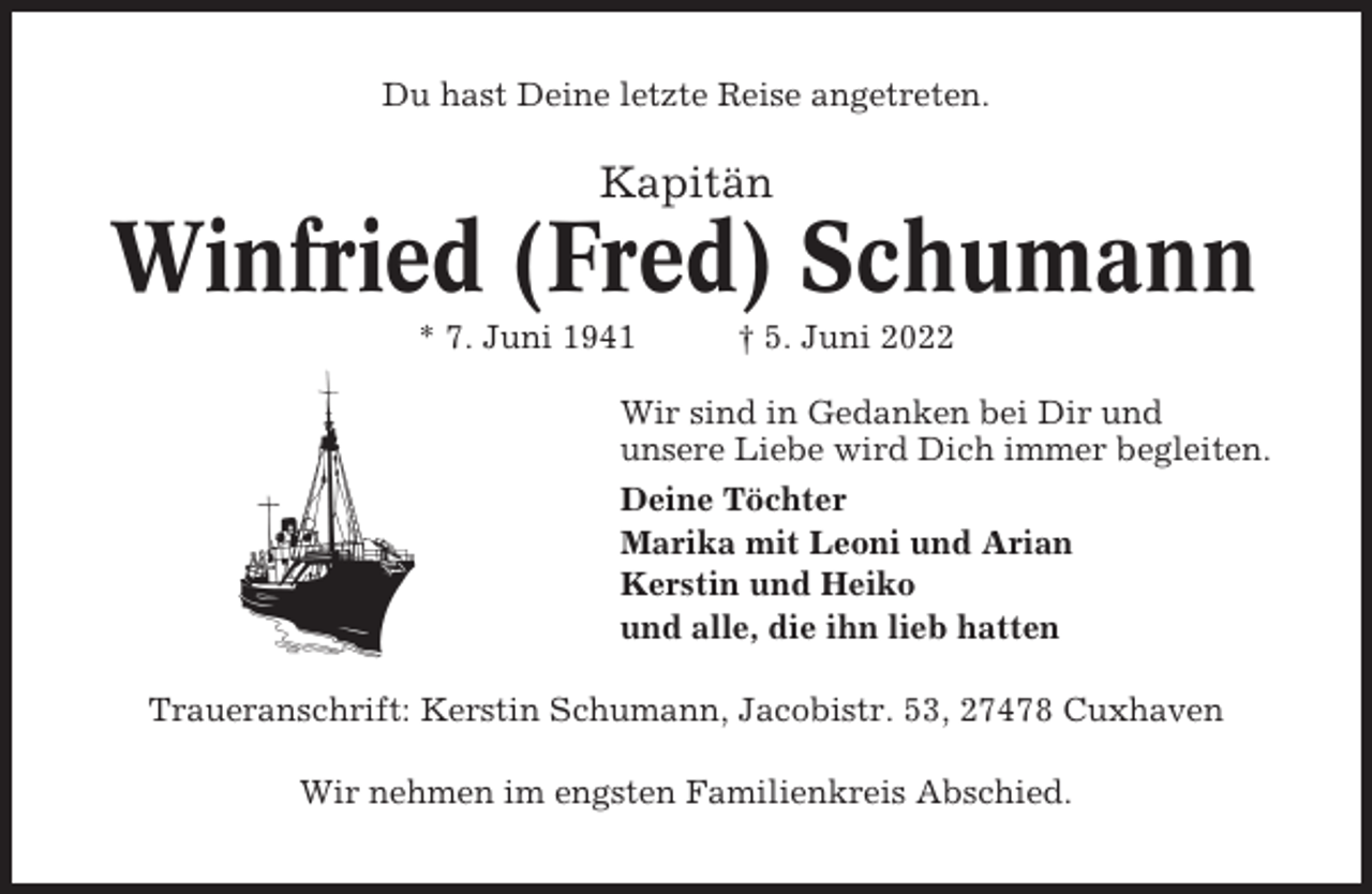 <p>Du hast Deine letzte Reise angetreten.</p><p>Kapitän</p><p>Winfried (Fred) Schumann<br />* 7. Juni 1941</p><p>† 5. Juni 2022</p><p>Wir sind in Gedanken bei Dir und<br />unsere Liebe wird Dich immer begleiten.<br />Deine Töchter<br />Marika mit Leoni und Arian<br />Kerstin und Heiko<br />und alle, die ihn lieb hatten<br />Traueranschrift: Kerstin Schumann, Jacobistr. 53, 27478 Cuxhaven<br />Wir nehmen im engsten Familienkreis Abschied.</p>