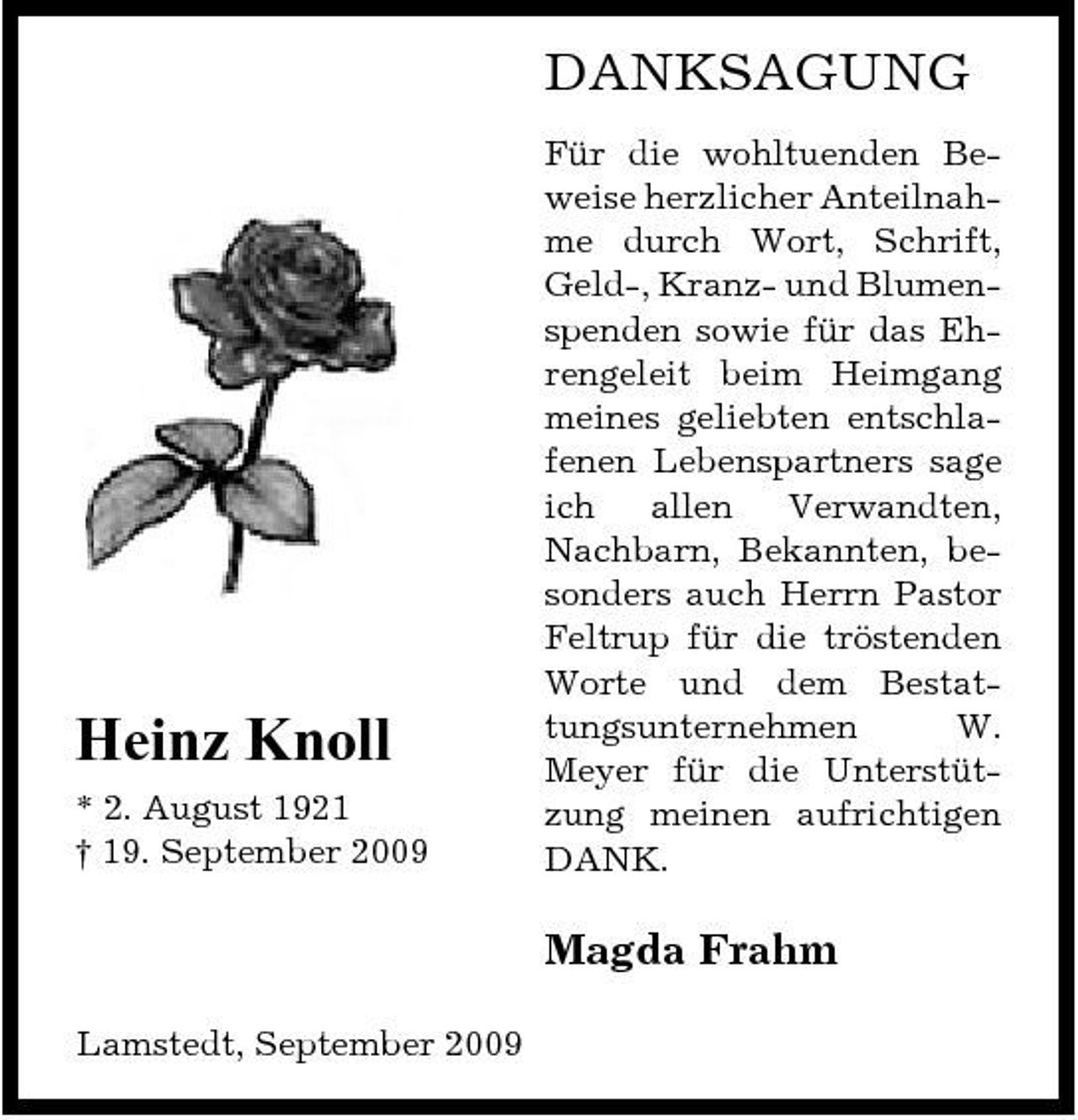 <p>DANKSAGUNG<br />Für die wohltuenden Beweise herzlicher Anteilnahme durch Wort, Schrift, Geld-, Kranz- und Blumenspenden sowie für das Ehrengeleit beim Heimgang meines geliebten entschlafenen Lebenspartners sage ich allen Verwandten, Nachbarn, Bekannten, besonders auch Herrn Pastor Feltrup für die tröstenden Worte und dem Bestattungsunternehmen W. Meyer für die Unterstützung meinen aufrichtigen DANK.</p><p>Heinz Knoll<br />* 2. August 1921 † 19. September 2009</p><p>Magda Frahm<br />Lamstedt, September 2009</p>