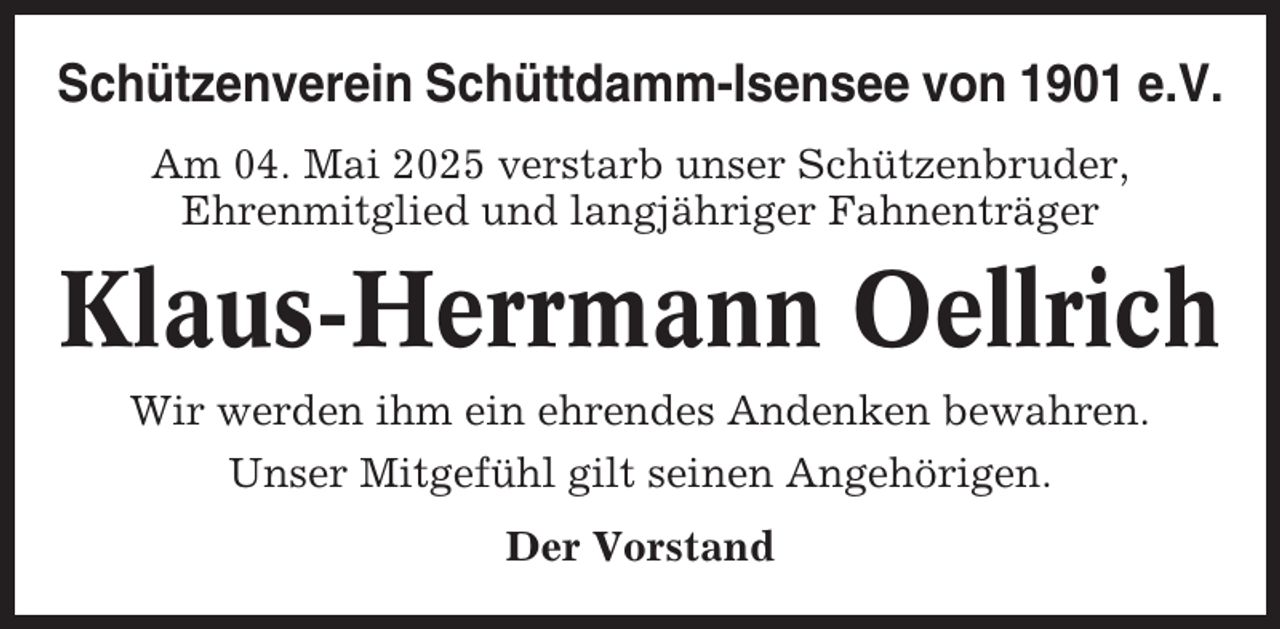 <p>Schützenverein Schüttdamm-Isensee von 1901 e.V.<br />Am 04. Mai 2025 verstarb unser Schützenbruder,<br />Ehrenmitglied und langjähriger Fahnenträger</p><p>Klaus-Herrmann Oellrich<br />Wir werden ihm ein ehrendes Andenken bewahren.<br />Unser Mitgefühl gilt seinen Angehörigen.<br />Der Vorstand</p>
