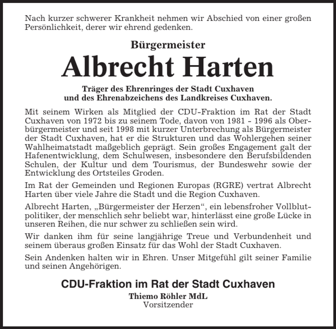 <p>Nach kurzer schwerer Krankheit nehmen wir Abschied von einer großen<br />Persönlichkeit, derer wir ehrend gedenken.</p><p>Bürgermeister</p><p>Albrecht Harten<br />Träger des Ehrenringes der Stadt Cuxhaven<br />und des Ehrenabzeichens des Landkreises Cuxhaven.<br />Mit seinem Wirken als Mitglied der CDU-Fraktion im Rat der Stadt<br />Cuxhaven von 1972 bis zu seinem Tode, davon von 1981 - 1996 als Oberbürgermeister und seit 1998 mit kurzer Unterbrechung als Bürgermeister<br />der Stadt Cuxhaven, hat er die Strukturen und das Wohlergehen seiner<br />Wahlheimatstadt maßgeblich geprägt. Sein großes Engagement galt der<br />Hafenentwicklung, dem Schulwesen, insbesondere den Berufsbildenden<br />Schulen, der Kultur und dem Tourismus, der Bundeswehr sowie der<br />Entwicklung des Ortsteiles Groden.<br />Im Rat der Gemeinden und Regionen Europas (RGRE) vertrat Albrecht<br />Harten über viele Jahre die Stadt und die Region Cuxhaven.<br />Albrecht Harten, „Bürgermeister der Herzen“, ein lebensfroher Vollblutpolitiker, der menschlich sehr beliebt war, hinterlässt eine große Lücke in<br />unseren Reihen, die nur schwer zu schließen sein wird.<br />Wir danken ihm für seine langjährige Treue und Verbundenheit und<br />seinem überaus großen Einsatz für das Wohl der Stadt Cuxhaven.<br />Sein Andenken halten wir in Ehren. Unser Mitgefühl gilt seiner Familie<br />und seinen Angehörigen.</p><p>CDU-Fraktion im Rat der Stadt Cuxhaven<br />Thiemo Röhler MdL<br />Vorsitzender</p>