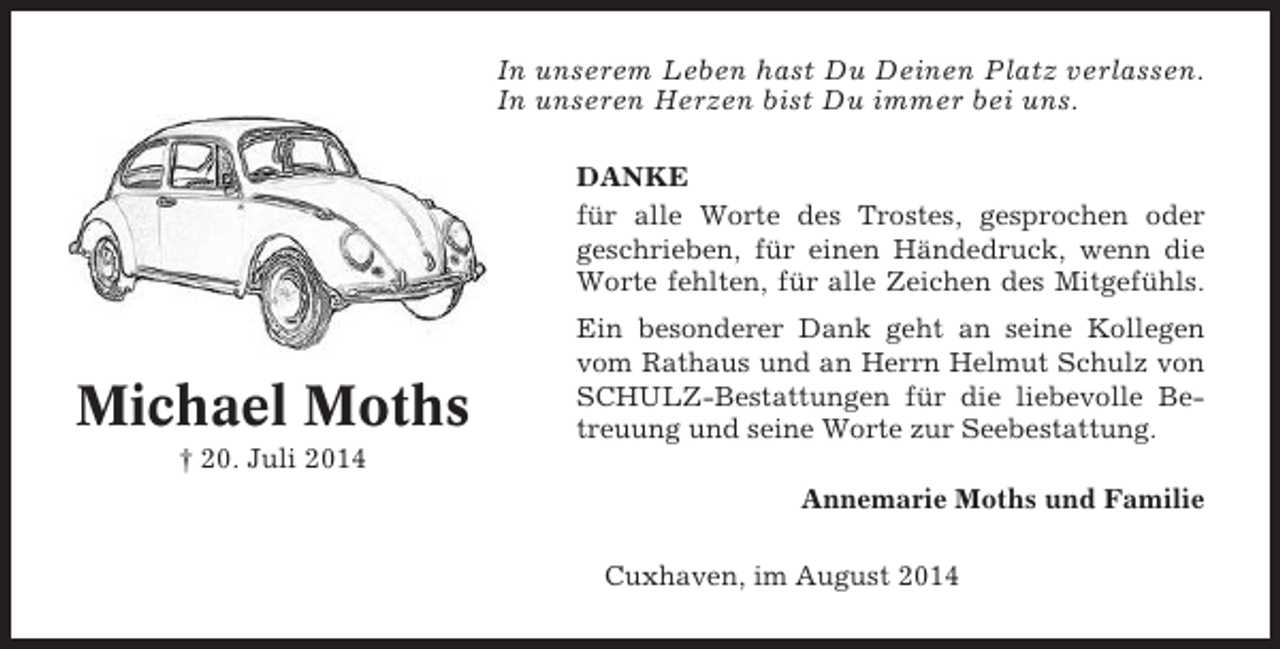<p>In unserem Leben hast Du Deinen Platz verlassen.<br />In unseren Herzen bist Du immer bei uns.<br />DANKE<br />für alle Worte des Trostes, gesprochen oder<br />geschrieben, für einen Händedruck, wenn die<br />Worte fehlten, für alle Zeichen des Mitgefühls.</p><p>Michael Moths</p><p>Ein besonderer Dank geht an seine Kollegen<br />vom Rathaus und an Herrn Helmut Schulz von<br />SCHULZ-Bestattungen für die liebevolle Betreuung und seine Worte zur Seebestattung.</p><p>† 20. Juli 2014<br />Annemarie Moths und Familie<br />Cuxhaven, im August 2014</p>