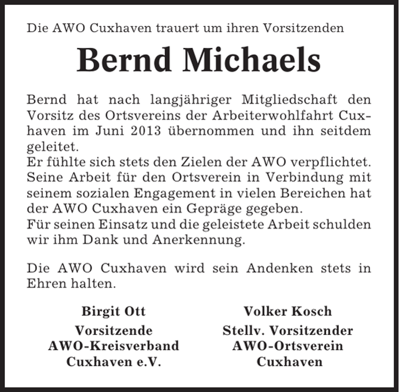 <p>Die AWO Cuxhaven trauert um ihren Vorsitzenden</p><p>Bernd Michaels<br />Bernd hat nach langjähriger Mitgliedschaft den<br />Vorsitz des Ortsvereins der Arbeiterwohlfahrt Cuxhaven im Juni 2013 übernommen und ihn seitdem<br />geleitet.<br />Er fühlte sich stets den Zielen der AWO verpflichtet.<br />Seine Arbeit für den Ortsverein in Verbindung mit<br />seinem sozialen Engagement in vielen Bereichen hat<br />der AWO Cuxhaven ein Gepräge gegeben.<br />Für seinen Einsatz und die geleistete Arbeit schulden<br />wir ihm Dank und Anerkennung.<br />Die AWO Cuxhaven wird sein Andenken stets in<br />Ehren halten.<br />Birgit Ott<br />Vorsitzende<br />AWO-Kreisverband<br />Cuxhaven e.V.</p><p>Volker Kosch<br />Stellv. Vorsitzender<br />AWO-Ortsverein<br />Cuxhaven</p>