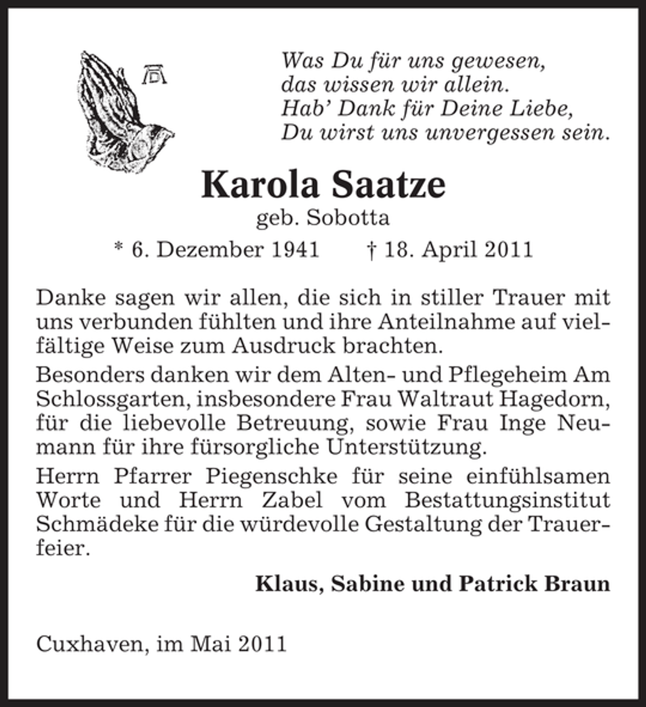 <p>Was Du für uns gewesen, das wissen wir allein. Hab’ Dank für Deine Liebe, Du wirst uns unvergessen sein.</p><p>Karola Saatze<br />geb. Sobotta * 6. Dezember 1941 † 18. April 2011 Danke sagen wir allen, die sich in stiller Trauer mit uns verbunden fühlten und ihre Anteilnahme auf vielfältige Weise zum Ausdruck brachten. Besonders danken wir dem Alten- und Pflegeheim Am Schlossgarten, insbesondere Frau Waltraut Hagedorn, für die liebevolle Betreuung, sowie Frau Inge Neumann für ihre fürsorgliche Unterstützung. Herrn Pfarrer Piegenschke für seine einfühlsamen Worte und Herrn Zabel vom Bestattungsinstitut Schmädeke für die würdevolle Gestaltung der Trauerfeier. Klaus, Sabine und Patrick Braun Cuxhaven, im Mai 2011</p>