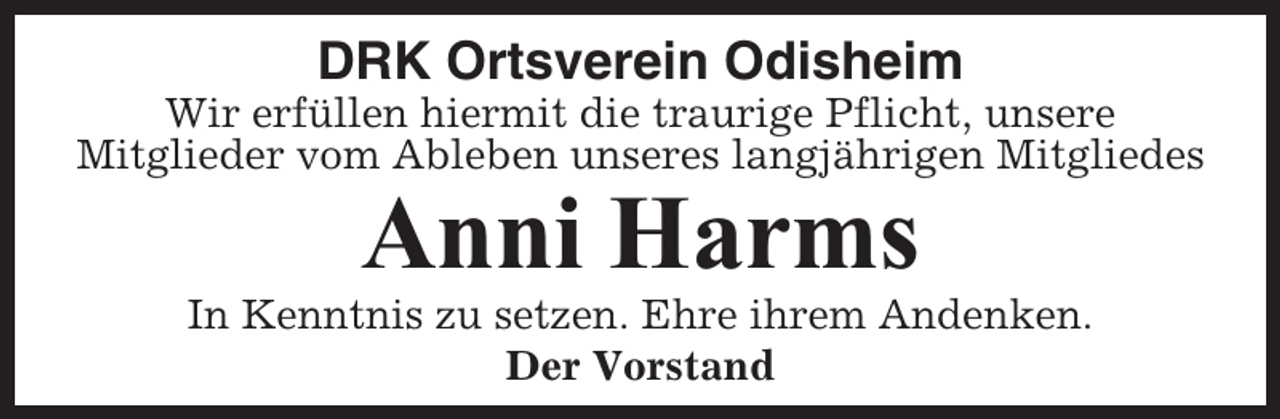 <p>DRK Ortsverein Odisheim<br />Wir erfüllen hiermit die traurige Pflicht, unsere<br />Mitglieder vom Ableben unseres langjährigen Mitgliedes</p><p>Anni Harms<br />In Kenntnis zu setzen. Ehre ihrem Andenken.<br />Der Vorstand</p>