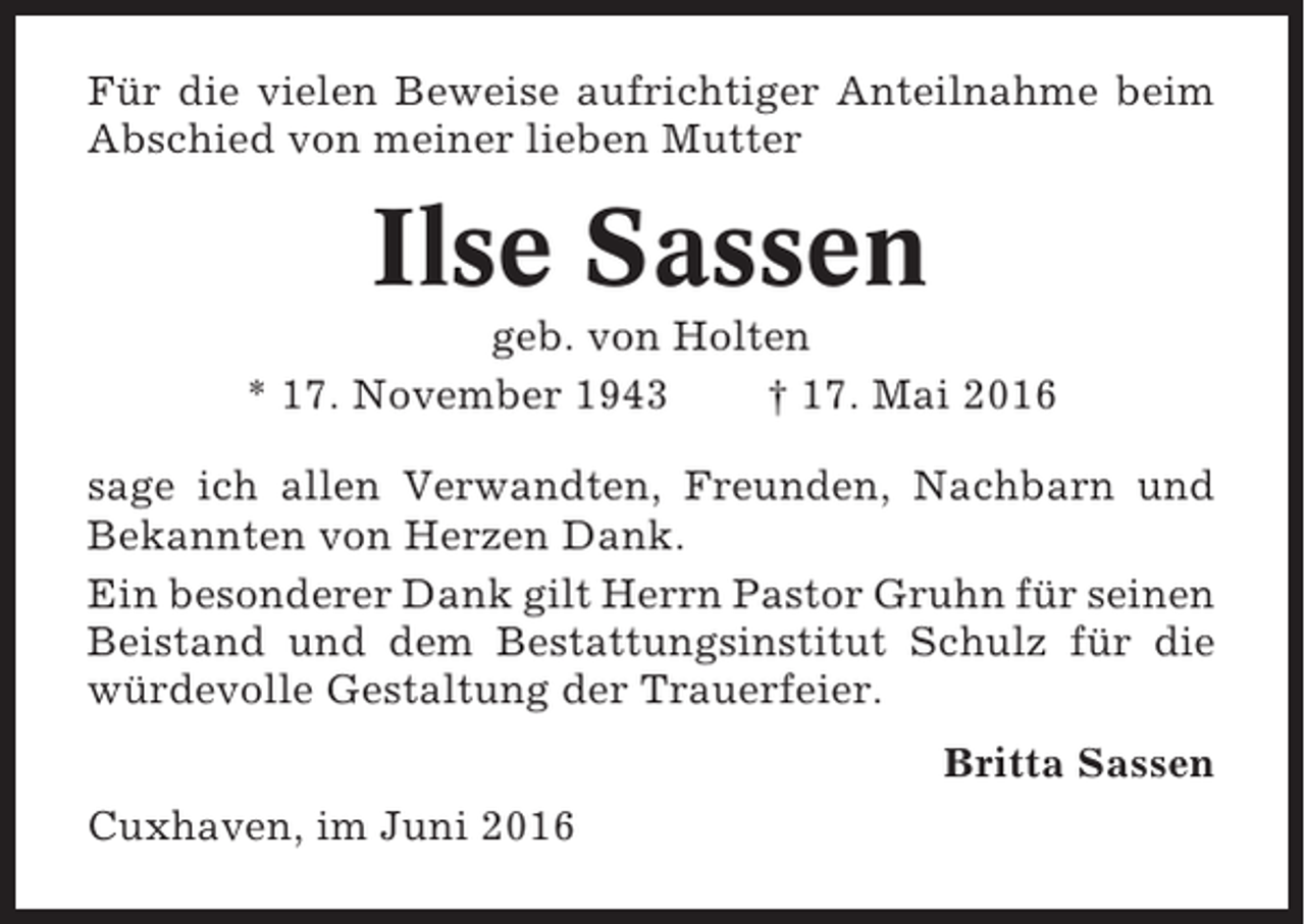 <p>Für die vielen Beweise aufrichtiger Anteilnahme beim<br />Abschied von meiner lieben Mutter</p><p>Ilse Sassen<br />geb. von Holten<br />* 17. November 1943<br />† 17. Mai 2016<br />sage ich allen Verwandten, Freunden, Nachbarn und<br />Bekannten von Herzen Dank.<br />Ein besonderer Dank gilt Herrn Pastor Gruhn für seinen<br />Beistand und dem Bestattungsinstitut Schulz für die<br />würdevolle Gestaltung der Trauerfeier.<br />Britta Sassen<br />Cuxhaven, im Juni 2016</p>