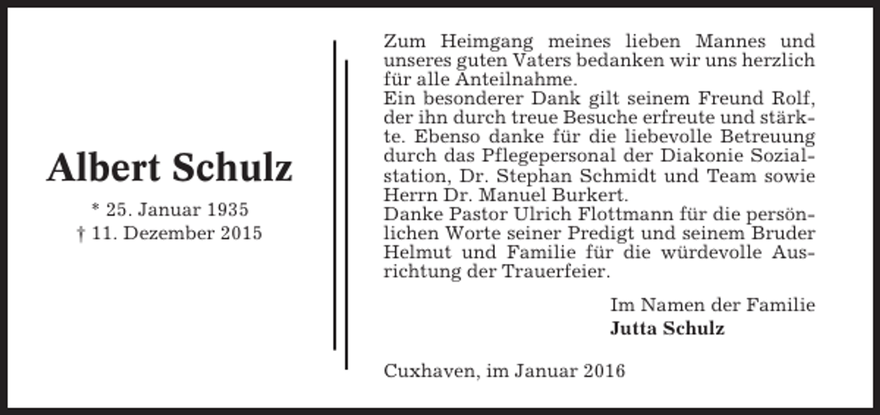 <p>Albert Schulz<br />* 25. Januar 1935<br />† 11. Dezember 2015</p><p>Zum Heimgang meines lieben Mannes und<br />unseres guten Vaters bedanken wir uns herzlich<br />für alle Anteilnahme.<br />Ein besonderer Dank gilt seinem Freund Rolf,<br />der ihn durch treue Besuche erfreute und stärkte. Ebenso danke für die liebevolle Betreuung<br />durch das Pflegepersonal der Diakonie Sozialstation, Dr. Stephan Schmidt und Team sowie<br />Herrn Dr. Manuel Burkert.<br />Danke Pastor Ulrich Flottmann für die persönlichen Worte seiner Predigt und seinem Bruder<br />Helmut und Familie für die würdevolle Ausrichtung der Trauerfeier.<br />Im Namen der Familie<br />Jutta Schulz<br />Cuxhaven, im Januar 2016</p>