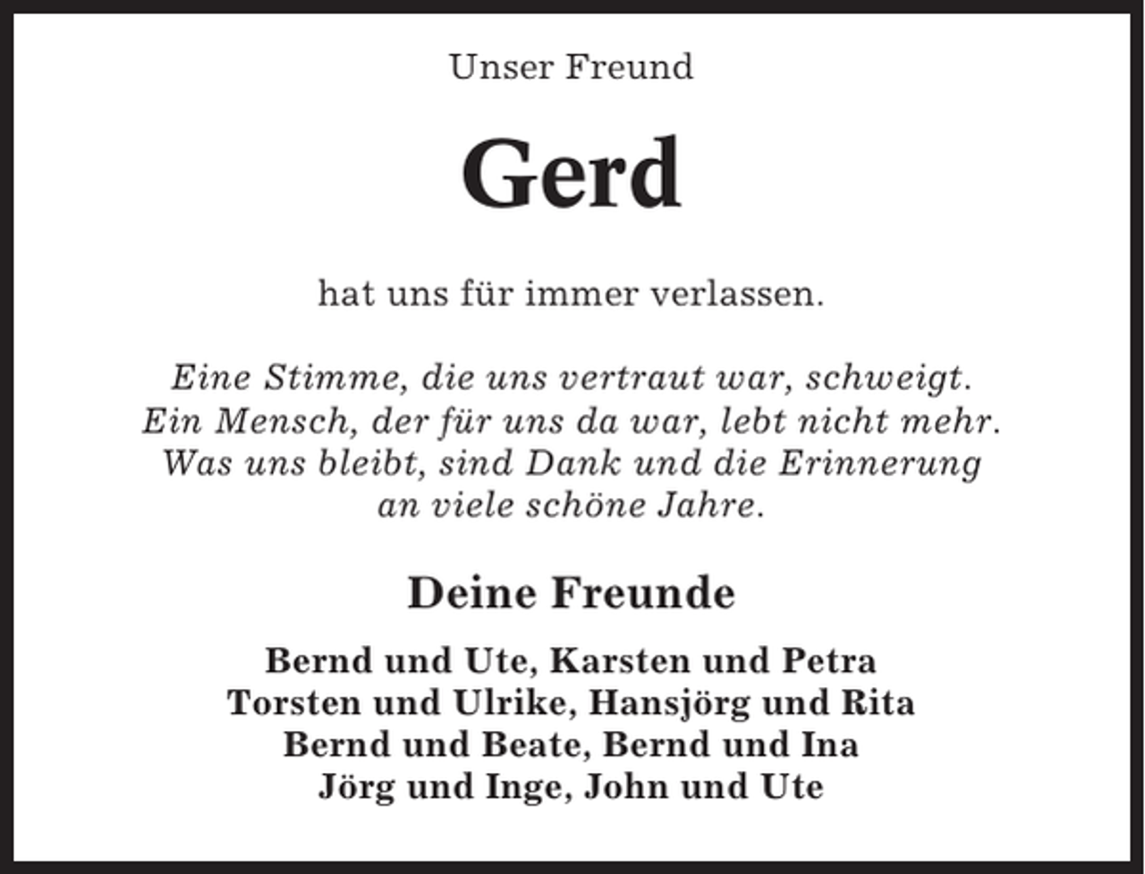 <p>Unser Freund</p><p>Gerd<br />hat uns für immer verlassen.<br />Eine Stimme, die uns vertraut war, schweigt.<br />Ein Mensch, der für uns da war, lebt nicht mehr.<br />Was uns bleibt, sind Dank und die Erinnerung<br />an viele schöne Jahre.</p><p>Deine Freunde<br />Bernd und Ute, Karsten und Petra<br />Torsten und Ulrike, Hansjörg und Rita<br />Bernd und Beate, Bernd und Ina<br />Jörg und Inge, John und Ute</p>
