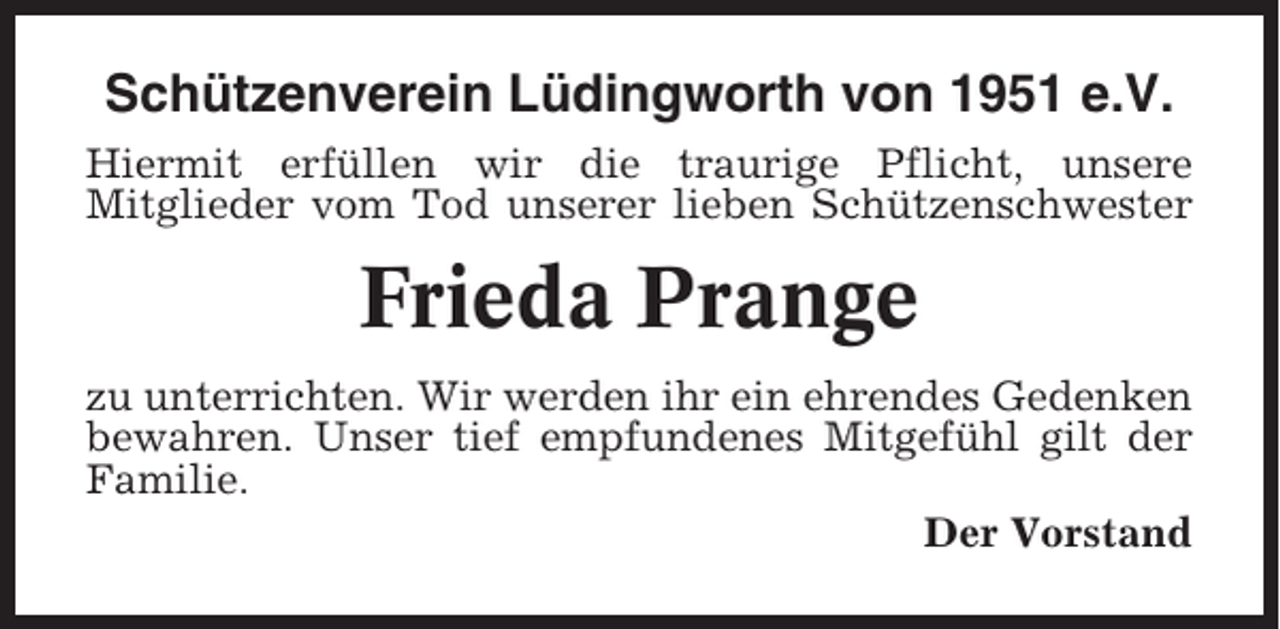 <p>Schützenverein Lüdingworth von 1951 e.V.<br />Hiermit erfüllen wir die traurige Pflicht, unsere<br />Mitglieder vom Tod unserer lieben Schützenschwester</p><p>Frieda Prange<br />zu unterrichten. Wir werden ihr ein ehrendes Gedenken<br />bewahren. Unser tief empfundenes Mitgefühl gilt der<br />Familie.<br />Der Vorstand</p>
