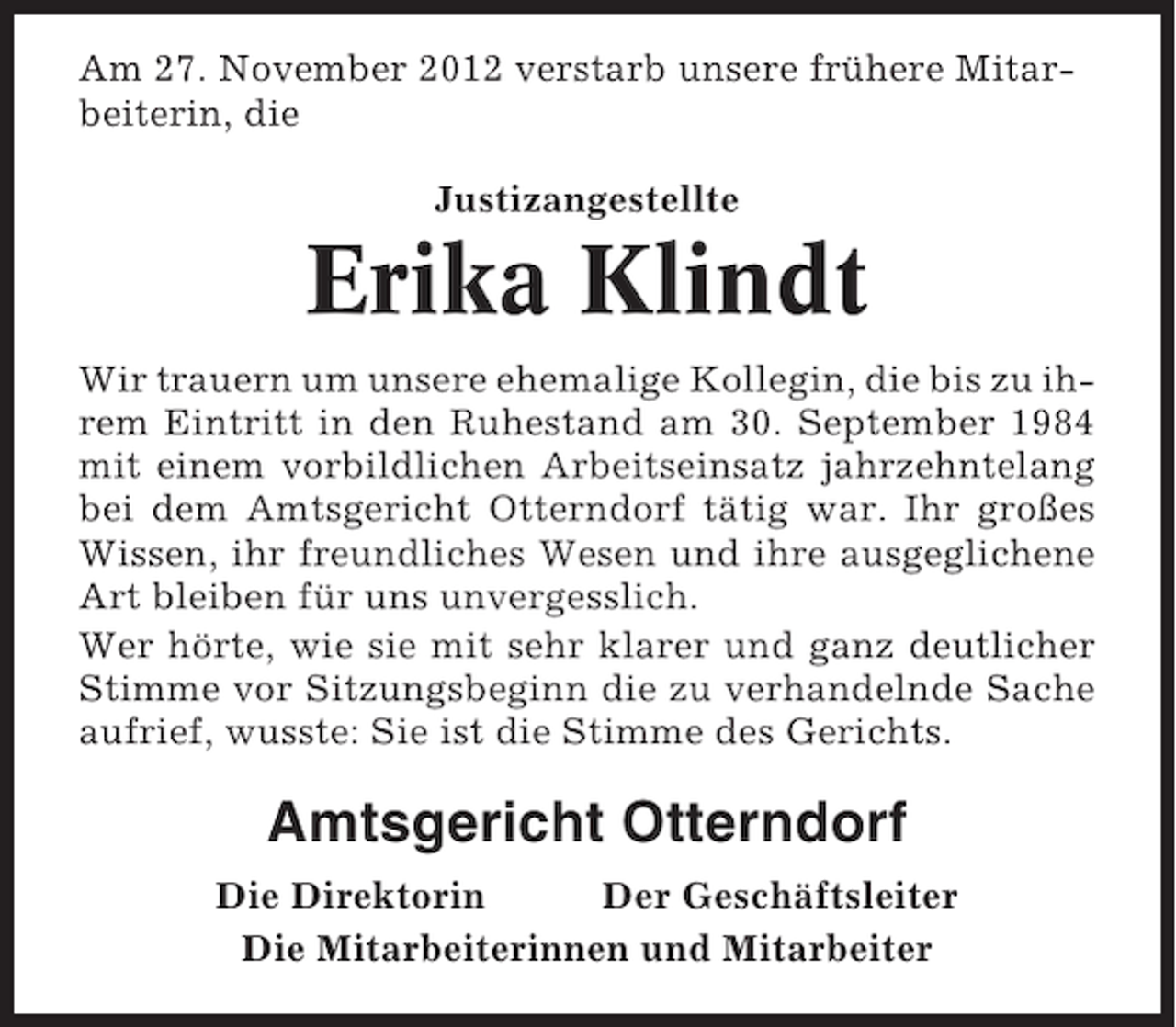 <p>Am 27. November 2012 verstarb unsere frühere Mitarbeiterin, die<br />Justizangestellte</p><p>Erika Klindt<br />Wir trauern um unsere ehemalige Kollegin, die bis zu ihrem Eintritt in den Ruhestand am 30. September 1984<br />mit einem vorbildlichen Arbeitseinsatz jahrzehntelang<br />bei dem Amtsgericht Otterndorf tätig war. Ihr großes<br />Wissen, ihr freundliches Wesen und ihre ausgeglichene<br />Art bleiben für uns unvergesslich.<br />Wer hörte, wie sie mit sehr klarer und ganz deutlicher<br />Stimme vor Sitzungsbeginn die zu verhandelnde Sache<br />aufrief, wusste: Sie ist die Stimme des Gerichts.</p><p>Amtsgericht Otterndorf<br />Die Direktorin<br />Der Geschäftsleiter<br />Die Mitarbeiterinnen und Mitarbeiter</p>