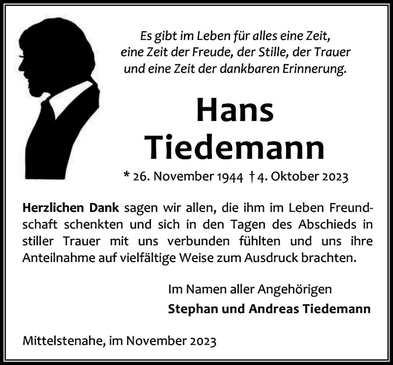 <p>Es gibt im Leben für alles eine Zeit,<br />eine Zeit der Freude, der Stille, der Trauer<br />und eine Zeit der dankbaren Erinnerung.</p><p>Hans<br />Tiedemann</p><p>* 26. November 1944 † 4. Oktober 2023<br />Herzlichen Dank sagen wir allen, die ihm im Leben Freund‐<br />schaft schenkten und sich in den Tagen des Abschieds in<br />stiller Trauer mit uns verbunden fühlten und uns ihre<br />Anteilnahme auf vielfältige Weise zum Ausdruck brachten.<br />Im Namen aller Angehörigen<br />Stephan und Andreas Tiedemann<br />Mittelstenahe, im November 2023</p>