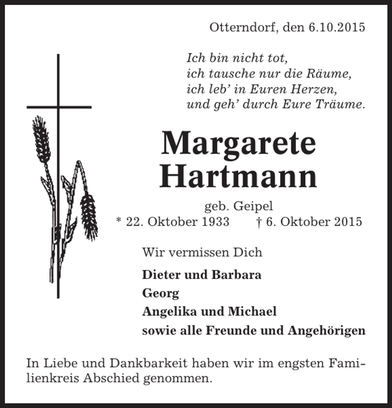 <p>Otterndorf, den 6.10.2015<br />Ich bin nicht tot,<br />ich tausche nur die Räume,<br />ich leb’ in Euren Herzen,<br />und geh’ durch Eure Träume.</p><p>Margarete<br />Hartmann<br />geb. Geipel<br />* 22. Oktober 1933<br />† 6. Oktober 2015<br />Wir vermissen Dich<br />Dieter und Barbara<br />Georg<br />Angelika und Michael<br />sowie alle Freunde und Angehörigen<br />In Liebe und Dankbarkeit haben wir im engsten Familienkreis Abschied genommen.</p>