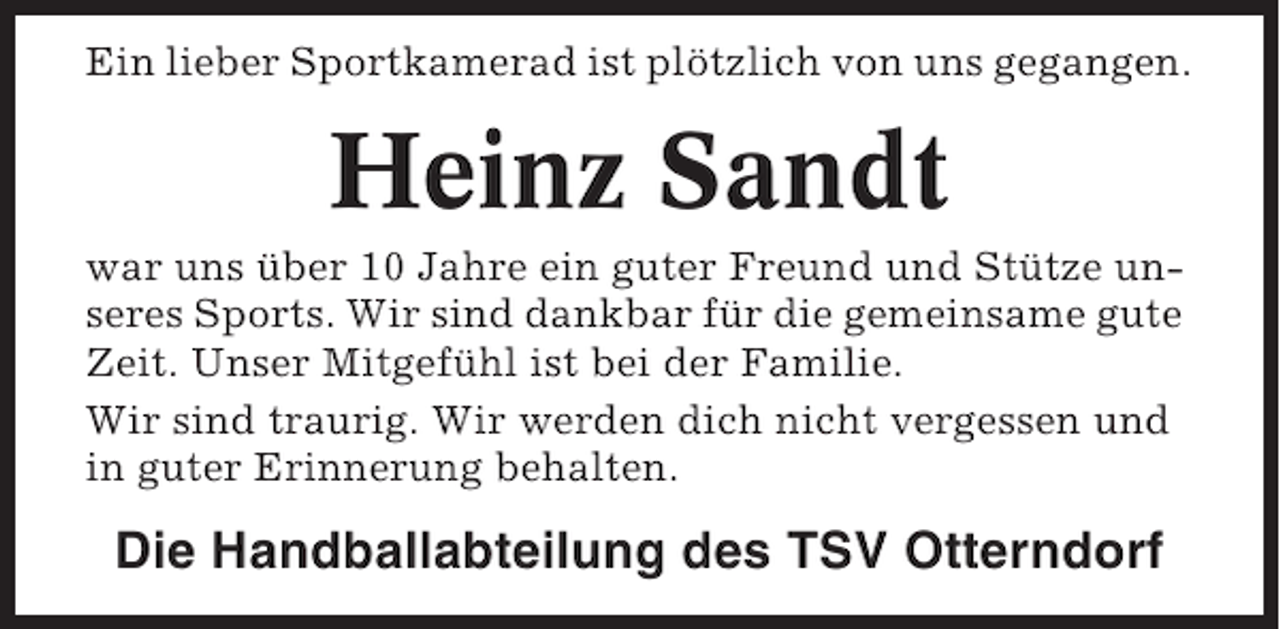 <p>Ein lieber Sportkamerad ist plötzlich von uns gegangen.</p>
<p>Heinz Sandt<br />war uns über 10 Jahre ein guter Freund und Stütze unseres Sports. Wir sind dankbar für die gemeinsame gute<br />Zeit. Unser Mitgefühl ist bei der Familie.<br />Wir sind traurig. Wir werden dich nicht vergessen und<br />in guter Erinnerung behalten.</p>
<p>Die Handballabteilung des TSV Otterndorf</p>