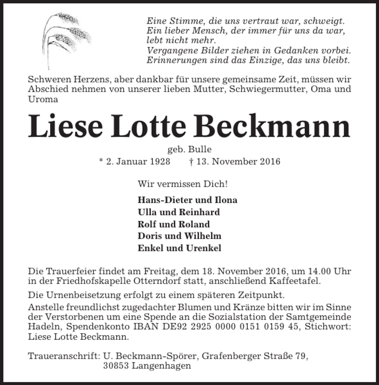 <p>Eine Stimme, die uns vertraut war, schweigt.<br />Ein lieber Mensch, der immer für uns da war,<br />lebt nicht mehr.<br />Vergangene Bilder ziehen in Gedanken vorbei.<br />Erinnerungen sind das Einzige, das uns bleibt.<br />Schweren Herzens, aber dankbar für unsere gemeinsame Zeit, müssen wir<br />Abschied nehmen von unserer lieben Mutter, Schwiegermutter, Oma und<br />Uroma</p><p>Liese Lotte Beckmann<br />geb. Bulle<br />* 2. Januar 1928<br />† 13. November 2016<br />Wir vermissen Dich!<br />Hans-Dieter und Ilona<br />Ulla und Reinhard<br />Rolf und Roland<br />Doris und Wilhelm<br />Enkel und Urenkel<br />Die Trauerfeier findet am Freitag, dem 18. November 2016, um 14.00 Uhr<br />in der Friedhofskapelle Otterndorf statt, anschließend Kaffeetafel.<br />Die Urnenbeisetzung erfolgt zu einem späteren Zeitpunkt.<br />Anstelle freundlichst zugedachter Blumen und Kränze bitten wir im Sinne<br />der Verstorbenen um eine Spende an die Sozialstation der Samtgemeinde<br />Hadeln, Spendenkonto IBAN DE9925 000151 0159 45, Stichwort:<br />Liese Lotte Beckmann.<br />Traueranschrift: U. Beckmann-Spörer, Grafenberger Straße 79,<br />30853 Langenhagen</p>