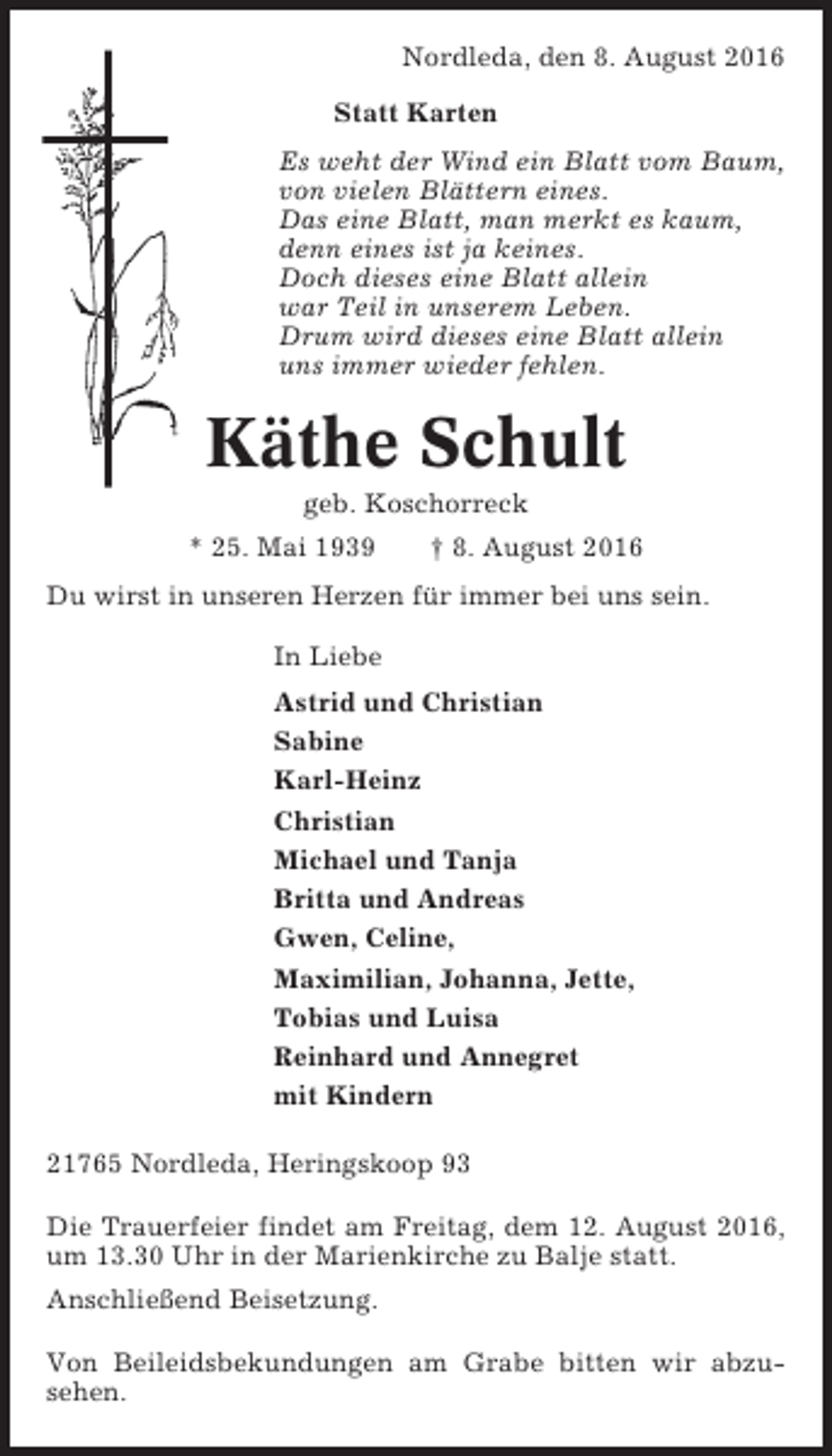 <p>Nordleda, den 8. August 2016<br />Statt Karten<br />Es weht der Wind ein Blatt vom Baum,<br />von vielen Blättern eines.<br />Das eine Blatt, man merkt es kaum,<br />denn eines ist ja keines.<br />Doch dieses eine Blatt allein<br />war Teil in unserem Leben.<br />Drum wird dieses eine Blatt allein<br />uns immer wieder fehlen.</p><p>Käthe Schult<br />geb. Koschorreck<br />* 25. Mai 1939</p><p>† 8. August 2016</p><p>Du wirst in unseren Herzen für immer bei uns sein.<br />In Liebe<br />Astrid und Christian<br />Sabine<br />Karl-Heinz<br />Christian<br />Michael und Tanja<br />Britta und Andreas<br />Gwen, Celine,<br />Maximilian, Johanna, Jette,<br />Tobias und Luisa<br />Reinhard und Annegret<br />mit Kindern<br />21765 Nordleda, Heringskoop 93<br />Die Trauerfeier findet am Freitag, dem 12. August 2016,<br />um 13.30 Uhr in der Marienkirche zu Balje statt.<br />Anschließend Beisetzung.<br />Von Beileidsbekundungen am Grabe bitten wir abzusehen.</p>