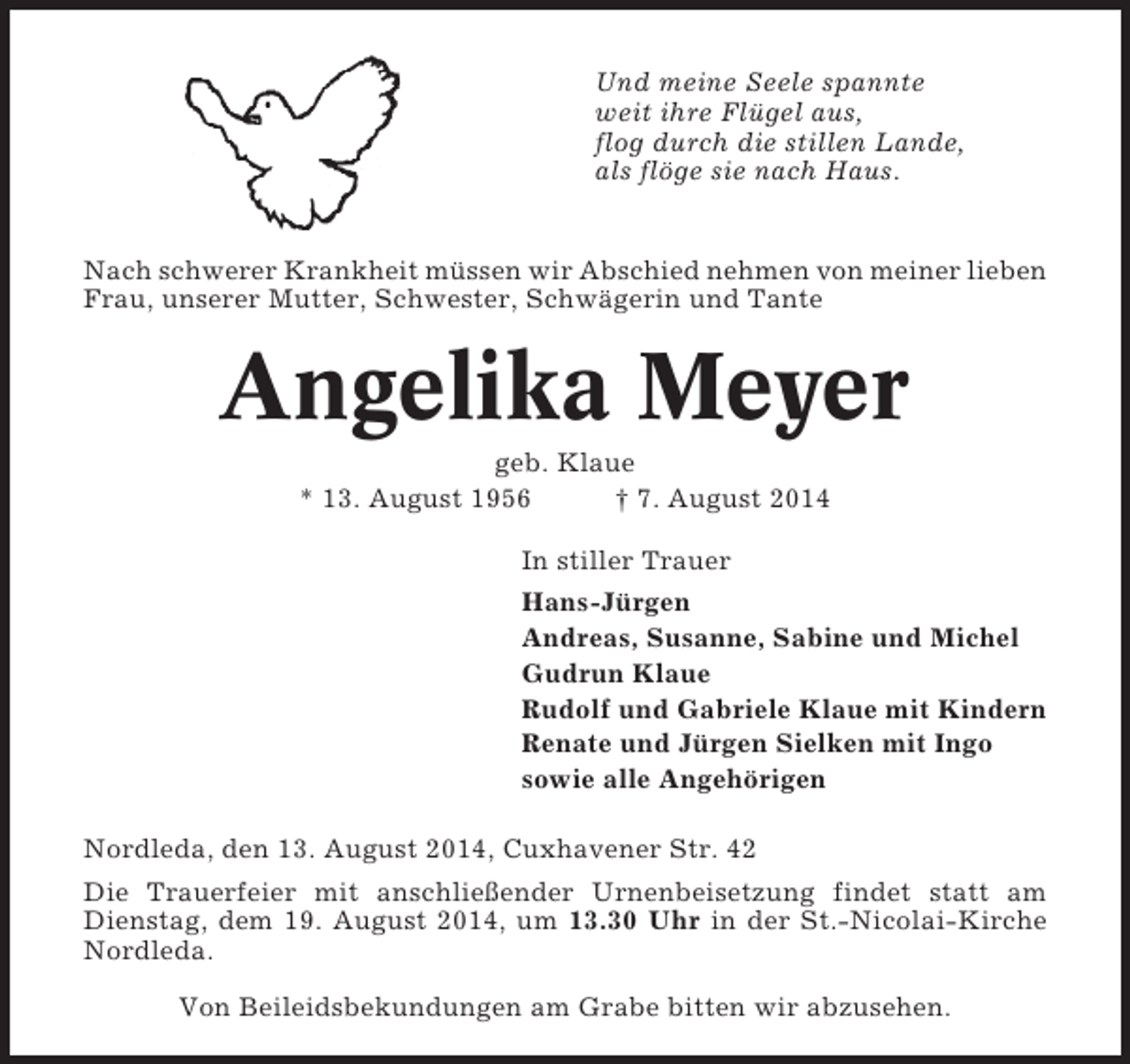 <p>Und meine Seele spannte<br />weit ihre Flügel aus,<br />flog durch die stillen Lande,<br />als flöge sie nach Haus.</p><p>Nach schwerer Krankheit müssen wir Abschied nehmen von meiner lieben<br />Frau, unserer Mutter, Schwester, Schwägerin und Tante</p><p>Angelika Meyer<br />geb. Klaue<br />* 13. August 1956<br />† 7. August 2014<br />In stiller Trauer<br />Hans-Jürgen<br />Andreas, Susanne, Sabine und Michel<br />Gudrun Klaue<br />Rudolf und Gabriele Klaue mit Kindern<br />Renate und Jürgen Sielken mit Ingo<br />sowie alle Angehörigen<br />Nordleda, den 13. August 2014, Cuxhavener Str. 42<br />Die Trauerfeier mit anschließender Urnenbeisetzung findet statt am<br />Dienstag, dem 19. August 2014, um 13.30 Uhr in der St.-Nicolai-Kirche<br />Nordleda.<br />Von Beileidsbekundungen am Grabe bitten wir abzusehen.</p>